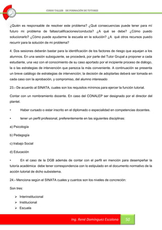 ¿Quién es responsable de resolver este problema? ¿Qué consecuencias puede tener para mí
futuro mi problema de faltas/calificaciones/conducta? ¿A qué se debe? ¿Cómo puedo
solucionarlo? ¿Cómo puede ayudarme la escuela en la solución? ¿A qué otros recursos puedo
recurrir para la solución de mi problema?

4. Dos sesiones deberán bastar para la identificación de los factores de riesgo que aquejan a los
alumnos. En una sesión subsiguiente, se procederá, por parte del Tutor Grupal a proponer a cada
estudiante, una vez con el conocimiento de su caso aportado por el incipiente proceso de diálogo,
la o las estrategias de intervención que parezca la más conveniente. A continuación se presenta
un breve catálogo de estrategias de intervención; la decisión de adoptarlas deberá ser tomada en
cada caso con la aprobación, y compromiso, del alumno interesado

23.- De acuerdo al SINATA, cuales son los requisitos mínimos para ejercer la función tutorial.

Contar con un nombramiento docente. En caso del CONALEP ser designado por el director del
plantel.

•          Haber cursado o estar inscrito en el diplomado o especialidad en competencias docentes.

•          tener un perfil profesional, preferentemente en las siguientes disciplinas:

a) Psicología

b) Pedagogía

c) trabajo Social

d) Educación

•          En el caso de la DGB además de contar con el perfil en mención para desempeñar la
tutoría académica debe tener correspondencia con lo estipulado en el documento normativo de la
acción tutorial de dicho subsistema.

24.- Menciona según el SINATA cuales y cuantos son los niveles de concreción:

Son tres:

     Interinstitucional
     Institucional
     Escuela


                                               Ing. René Domínguez Escalona              50
 
