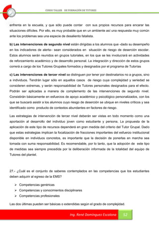 enfrenta en la escuela, y que sólo puede contar con sus propios recursos para encarar las
situaciones difíciles. Por ello, es muy probable que en un ambiente así una respuesta muy común
ante los problemas sea una especie de desaliento fatalista.

b) Las intervenciones de segundo nivel están dirigidas a los alumnos que -dado su desempeño
en los indicadores de alerta– sean considerados en situación de riesgo de deserción escolar.
Estos alumnos serán reunidos en grupos tutoriales, en los que se les involucrará en actividades
de reforzamiento académico y de desarrollo personal. La integración y dirección de estos grupos
correrá a cargo de los Tutores Grupales formados y designados por el programa de Tutorías

c) Las intervenciones de tercer nivel se distinguen por tener por destinatarios no a grupos, sino
a individuos. Tendrán lugar sólo en aquellos casos de riesgo cuya complejidad y seriedad se
consideren extremas, y serán responsabilidad de Tutores personales designados para el efecto.
Podrán ser aplicadas a manera de complemento de las intervenciones de segundo nivel.
Consistirán básicamente en esfuerzos de apoyo académico y psicológico personalizados, con los
que se buscará asistir a los alumnos cuyo riesgo de deserción se ubique en niveles críticos y sea
identificado como producto de contextos abundantes en factores de riesgo.

Las estrategias de intervención de tercer nivel deberán ser vistas en todo momento como una
aportación al desarrollo del individuo joven como estudiante y persona. La propuesta de la
aplicación de este tipo de recursos dependerá en gran medida del criterio del Tutor Grupal. Dado
que estas estrategias implican la focalización de fracciones importantes del esfuerzo institucional
disponible en individuos concretos, es importante que la decisión de ponerlas en marcha sea
tomada con suma responsabilidad. Es recomendable, por lo tanto, que la adopción de este tipo
de medidas sea siempre precedida por la deliberación informada de la totalidad del equipo de
Tutores del plantel.




27.- ¿Cuál es el conjunto de saberes contemplados en las competencias que los estudiantes
deben adquirir al egreso de la EMS?

    Competencias genéricas
    Competencias y conocimientos disciplinares
    Competencias profesionales

Las dos últimas pueden ser básicas o extendidas según el grado de complejidad.


                                          Ing. René Domínguez Escalona          52
 