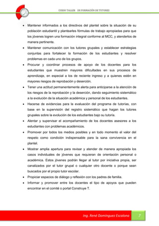    Mantener informados a los directivos del plantel sobre la situación de su
    población estudiantil y plantearles fórmulas de trabajo apropiadas para que
    los jóvenes logren una formación integral conforme al MCC, y atenderlos de
    manera pertinente.
   Mantener comunicación con los tutores grupales y establecer estrategias
    conjuntas para fortalecer la formación de los estudiantes y resolver
    problemas en cada uno de los grupos.
   Procurar y coordinar procesos de apoyo de los docentes para los
    estudiantes que muestren mayores dificultades en sus procesos de
    aprendizaje, en especial a los de reciente ingreso y a quienes estén en
    mayores riesgos de reprobación y deserción.
   Tener una actitud permanentemente alerta para anticiparse a la atención de
    los riesgos de la reprobación y la deserción, dando seguimiento sistemático
    a la evolución de la situación académica y personal de los estudiantes.
   Hacerse de evidencias para la evaluación del programa de tutorías, con
    base en la supervisión del registro sistemático que hagan los tutores
    grupales sobre la evolución de los estudiantes bajo su tutoría.
   Alentar y supervisar el acompañamiento de los docentes asesores a los
    estudiantes con problemas académicos.
   Promover por todos los medios posibles y en todo momento el valor del
    respeto como condición indispensable para la sana convivencia en el
    plantel.
   Mostrar amplia apertura para revisar y atender de manera apropiada los
    casos individuales de jóvenes que requieran de orientación personal o
    académica. Estos jóvenes podrán llegar al tutor por iniciativa propia, ser
    canalizados por el tutor grupal o cualquier otro docente o porque sean
    buscados por el propio tutor escolar.
   Propiciar espacios de diálogo y reflexión con los padres de familia.
   Informar y promover entre los docentes el tipo de apoyos que pueden
    encontrar en el comité o portal Construye T.




                                            Ing. René Domínguez Escalona          7
 