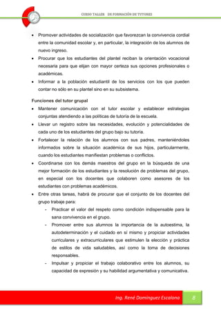    Promover actividades de socialización que favorezcan la convivencia cordial
    entre la comunidad escolar y, en particular, la integración de los alumnos de
    nuevo ingreso.
   Procurar que los estudiantes del plantel reciban la orientación vocacional
    necesaria para que elijan con mayor certeza sus opciones profesionales o
    académicas.
   Informar a la población estudiantil de los servicios con los que pueden
    contar no sólo en su plantel sino en su subsistema.

Funciones del tutor grupal
   Mantener comunicación con el tutor escolar y establecer estrategias
    conjuntas atendiendo a las políticas de tutoría de la escuela.
   Llevar un registro sobre las necesidades, evolución y potencialidades de
    cada uno de los estudiantes del grupo bajo su tutoría.
   Fortalecer la relación de los alumnos con sus padres, manteniéndoles
    informados sobre la situación académica de sus hijos, particularmente,
    cuando los estudiantes manifiestan problemas o conflictos.
   Coordinarse con los demás maestros del grupo en la búsqueda de una
    mejor formación de los estudiantes y la resolución de problemas del grupo,
    en especial con los docentes que colaboren como asesores de los
    estudiantes con problemas académicos.
   Entre otras tareas, habrá de procurar que el conjunto de los docentes del
    grupo trabaje para:
       -   Practicar el valor del respeto como condición indispensable para la
           sana convivencia en el grupo.
       -   Promover entre sus alumnos la importancia de la autoestima, la
           autodeterminación y el cuidado en sí mismo y propiciar actividades
           curriculares y extracurriculares que estimulen la elección y práctica
           de estilos de vida saludables, así como la toma de decisiones
           responsables.
       -   Impulsar y propiciar el trabajo colaborativo entre los alumnos, su
           capacidad de expresión y su habilidad argumentativa y comunicativa.




                                            Ing. René Domínguez Escalona            8
 