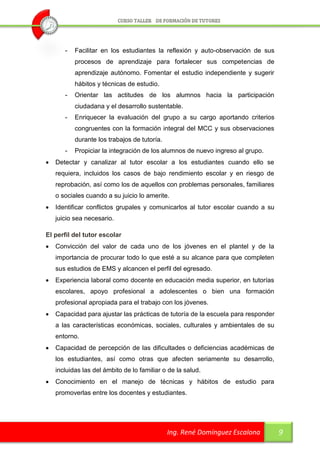 -   Facilitar en los estudiantes la reflexión y auto-observación de sus
           procesos de aprendizaje para fortalecer sus competencias de
           aprendizaje autónomo. Fomentar el estudio independiente y sugerir
           hábitos y técnicas de estudio.
       -   Orientar las actitudes de los alumnos hacia la participación
           ciudadana y el desarrollo sustentable.
       -   Enriquecer la evaluación del grupo a su cargo aportando criterios
           congruentes con la formación integral del MCC y sus observaciones
           durante los trabajos de tutoría.
       -   Propiciar la integración de los alumnos de nuevo ingreso al grupo.
   Detectar y canalizar al tutor escolar a los estudiantes cuando ello se
    requiera, incluidos los casos de bajo rendimiento escolar y en riesgo de
    reprobación, así como los de aquellos con problemas personales, familiares
    o sociales cuando a su juicio lo amerite.
   Identificar conflictos grupales y comunicarlos al tutor escolar cuando a su
    juicio sea necesario.

El perfil del tutor escolar
   Convicción del valor de cada uno de los jóvenes en el plantel y de la
    importancia de procurar todo lo que esté a su alcance para que completen
    sus estudios de EMS y alcancen el perfil del egresado.
   Experiencia laboral como docente en educación media superior, en tutorías
    escolares, apoyo profesional a adolescentes o bien una formación
    profesional apropiada para el trabajo con los jóvenes.
   Capacidad para ajustar las prácticas de tutoría de la escuela para responder
    a las características económicas, sociales, culturales y ambientales de su
    entorno.
   Capacidad de percepción de las dificultades o deficiencias académicas de
    los estudiantes, así como otras que afecten seriamente su desarrollo,
    incluidas las del ámbito de lo familiar o de la salud.
   Conocimiento en el manejo de técnicas y hábitos de estudio para
    promoverlas entre los docentes y estudiantes.




                                              Ing. René Domínguez Escalona         9
 