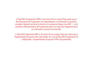 A flag Mais Fragmentos (MF) é um único bit no campo Flag usado com o
Deslocamento de Fragmentos na fragmentação e reconstrução de pacotes,
exemplo: Quando um host de destino vê um pacote chegar com MF = 1, ele
examina o Deslocamento de Fragmentos para ver onde este fragmento deve
ser colocado no pacote reconstruído.
A flag Não Fragmentar (DF) é um único bit no campo Flag que indica que a
fragmentação do pacote não é permitida. Se o bit da flag Não Fragmentar for
configurado, a fragmentação do pacote NÃO será permitida.
 