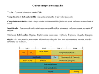 Outros campos do cabeçalho
Versão - Contém o número da versão IP (4).
Comprimento do Cabeçalho (IHL) - Especifica o tamanho do cabeçalho do pacote.
Comprimento do Pacote - Este campo fornece o tamanho total do pacote em bytes, incluindo o cabeçalho e os
dados.
Identificação - Este campo é usado principalmente para identificar unicamente os fragmentos de um pacote IP
original.
Checksum do Cabeçalho - O campo de checksum é usado para a verificação de erros no cabeçalho do pacote.
Opções - Há uma provisão para campos adicionais no cabeçalho IPv4 para oferecer outros serviços, mas eles
raramente são utilizados.
 