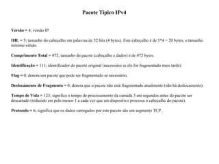 Pacote Típico IPv4
Versão = 4; versão IP.
IHL = 5; tamanho do cabeçalho em palavras de 32 bits (4 bytes). Este cabeçalho é de 5*4 = 20 bytes, o tamanho
mínimo válido.
Comprimento Total = 472; tamanho do pacote (cabeçalho e dados) é de 472 bytes.
Identificação = 111; identificador do pacote original (necessário se ele for fragmentado mais tarde).
Flag = 0; denota um pacote que pode ser fragmentado se necessário.
Deslocamento de Fragmento = 0; denota que o pacote não está fragmentado atualmente (não há deslocamento).
Tempo de Vida = 123; significa o tempo de processamento da camada 3 em segundos antes do pacote ser
descartado (reduzido em pelo menos 1 a cada vez que um dispositivo processa o cabeçalho do pacote).
Protocolo = 6; significa que os dados carregados por este pacote são um segmento TCP.
 