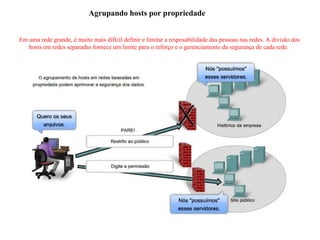 Agrupando hosts por propriedade
Em uma rede grande, é muito mais difícil definir e limitar a resposabilidade das pessoas nas redes. A divisão dos
hosts em redes separadas fornece um limite para o reforço e o gerenciamento da segurança de cada rede.
 