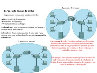 Porque esta divisão de hosts?
1 domínio de brodcast
2 domínios de brodcast
Os problemas comuns com grandes redes são:
✔Deterioração do desempenho
✔Problemas de segurança
✔Gerenciamento de Endereços
A segurança de redes é implementada em um dispositivo
intermediário (um roteador ou aplicação de firewall) no
perímetro da rede. A função de firewall realizada por este
dispositivo permite que somente os dados confiáveis e
conhecidos acessem a rede.
Um broadcast é uma mensagem enviada de um host para
todos os outros hosts da rede.
Os broadcasts ficam contidos dentro de uma rede. Neste
contexto, uma rede também é conhecida como um domínio
de broadcast.
Por exemplo, uma rede universitária pode ser dividida em
sub-redes, uma de pesquisa e outra de estudantes. A
divisão de uma rede com base no acesso dos usuários é um
meio de assegurar a comunicação
 