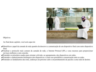 Objetivos
Ao final deste capítulo, você será capaz de:
✔Identificar o papel da camada de rede quando ela descreve a comunicação de um dispositivo final com outro dispositivo
final.
✔Analisar o protocolo mais comum da camada de rede, o Internet Protocol (IP), e seus recursos para proporcionar
serviços melhores e sem conexão.
✔Entender os princípios usados para orientar a divisão, ou agrupamento, dos dispositivos em redes.
✔Entender o endereçamento hierárquico dos dispositivos e como isso possibilita a comunicação entre as redes.
✔Entender os fundamentos das rotas, endereços de próximo salto e encaminhamento de pacotes a uma rede de destino.
 