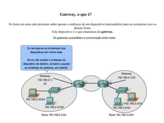 Gateway, o que é?
Os hosts em uma rede precisam saber apenas o endereço de um dispositivo intermediário para se comunicar com os
demais hosts.
Este dispositivo é o que chamamos de gateway.
 