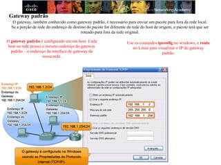Gateway padrão
O gateway, também conhecido como gateway padrão, é necessário para enviar um pacote para fora da rede local.
Se a porção de rede do endereço de destino do pacote for diferente da rede do host de origem, o pacote terá que ser
roteado para fora da rede original.
O gateway padrão é configurado em um host. Cada
host na rede possui o mesmo endereço do gateway
padrão – o endereço da interface do gateway da
nossa rede.
Use os comandos ipconfig no windows, e route
no Linux para visualizar o IP do gateway
padrão.
 