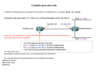 Caminho para uma rede
A tabela de roteamento de um roteador Cisco pode ser verificada com o comando show ip route.
As rotas para essas redes podem ser configuradas manualmente no roteador pelo administrador da rede, ou então
aprendidas automaticamente com o uso de protocolos de roteamento.
As rotas da tabela de roteamento possuem três atributos principais:
✔Rede de destino
✔Próximo salto
✔Métrica
O processo de roteamento e a função da métrica são o assunto de um curso posterior, no
qual serão explorados em detalhes.
 