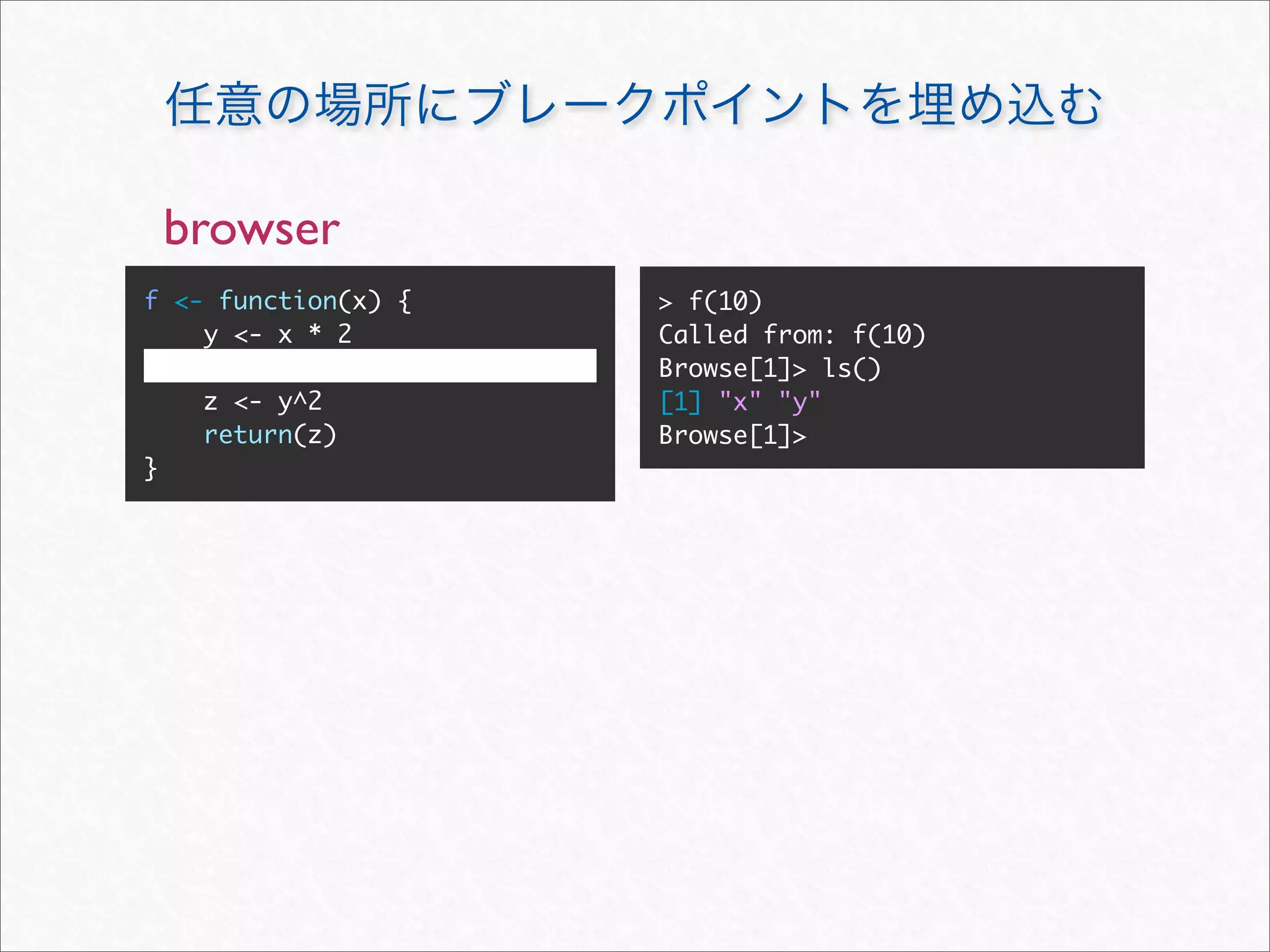 browser
f <- function(x) {   > f(10)
    y <- x * 2       Called from: f(10)
                     Browse[1]> ls()
     z <- y^2        [1] "x" "y"
     return(z)       Browse[1]>
}
 