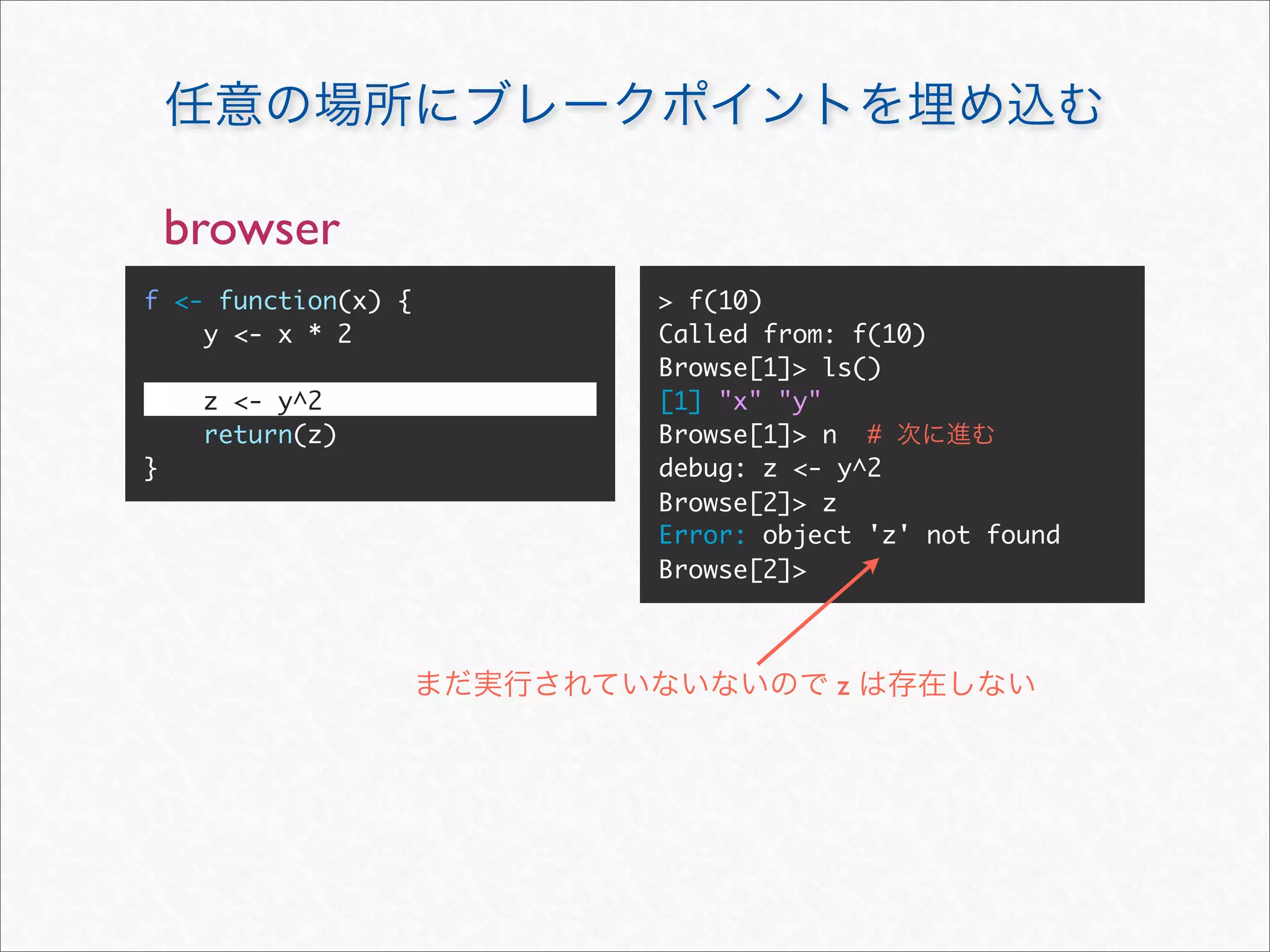 browser
f <- function(x) {   > f(10)
    y <- x * 2       Called from: f(10)
                     Browse[1]> ls()
     z <- y^2        [1] "x" "y"
     return(z)       Browse[1]> n #
}                    debug: z <- y^2
                     Browse[2]> z
                     Error: object 'z' not found
                     Browse[2]>



                                z
 