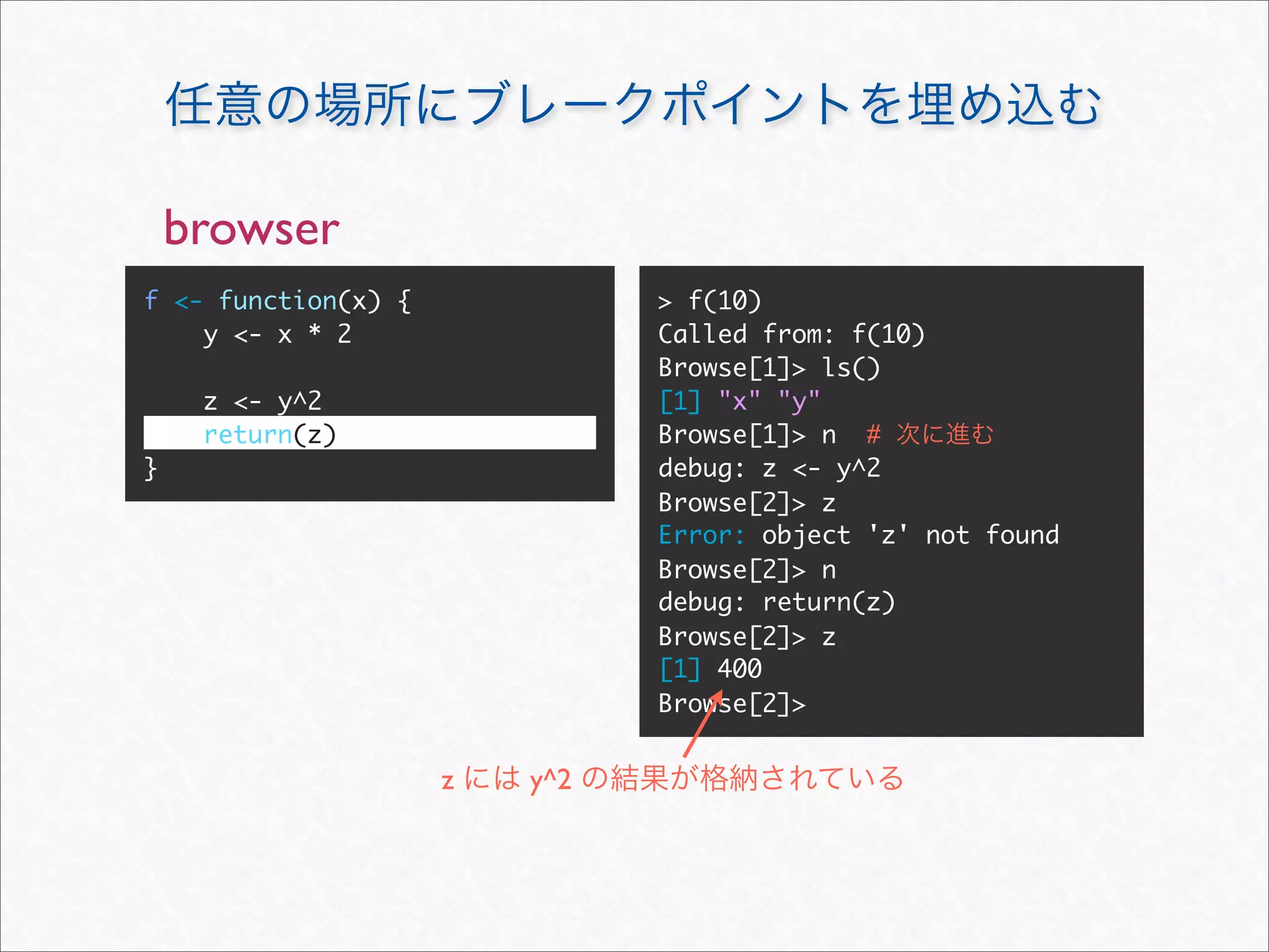 browser
f <- function(x) {             > f(10)
    y <- x * 2                 Called from: f(10)
                               Browse[1]> ls()
     z <- y^2                  [1] "x" "y"
     return(z)                 Browse[1]> n #
}                              debug: z <- y^2
                               Browse[2]> z
                               Error: object 'z' not found
                               Browse[2]> n
                               debug: return(z)
                               Browse[2]> z
                               [1] 400
                               Browse[2]>


                     z   y^2
 