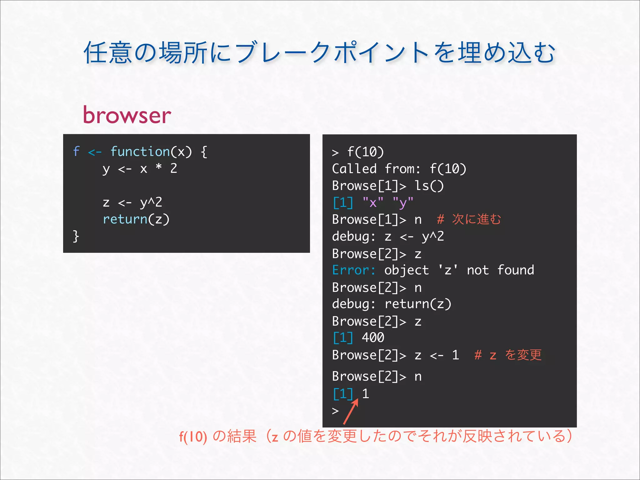 browser
f <- function(x) {           > f(10)
    y <- x * 2               Called from: f(10)
                             Browse[1]> ls()
     z <- y^2                [1] "x" "y"
     return(z)               Browse[1]> n #
}                            debug: z <- y^2
                             Browse[2]> z
                             Error: object 'z' not found
                             Browse[2]> n
                             debug: return(z)
                             Browse[2]> z
                             [1] 400
                             Browse[2]> z <- 1 # z
                             Browse[2]> n
                             [1] 1
                             >

                 f(10)   z
 