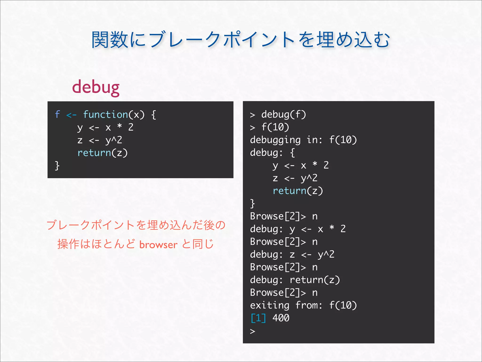 debug
f <- function(x) {      > debug(f)
    y <- x * 2          > f(10)
    z <- y^2            debugging in: f(10)
    return(z)           debug: {
}                           y <- x * 2
                            z <- y^2
                            return(z)
                        }
                        Browse[2]> n
                        debug: y <- x * 2
              browser   Browse[2]> n
                        debug: z <- y^2
                        Browse[2]> n
                        debug: return(z)
                        Browse[2]> n
                        exiting from: f(10)
                        [1] 400
                        >
 