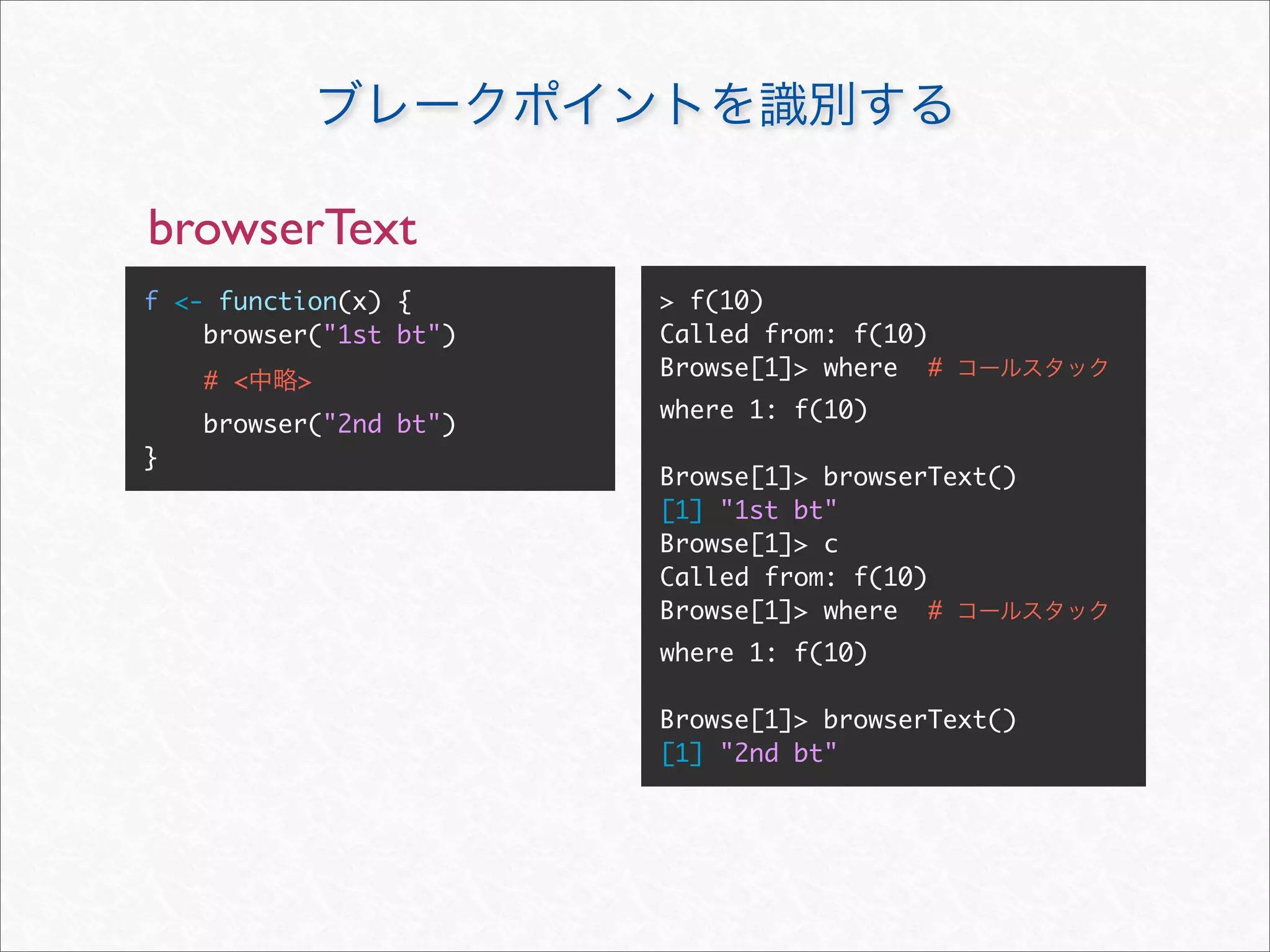browserText
f <- function(x) {      > f(10)
    browser("1st bt")   Called from: f(10)
                        Browse[1]> where #
    # <   >
                        where 1: f(10)
    browser("2nd bt")
}
                        Browse[1]> browserText()
                        [1] "1st bt"
                        Browse[1]> c
                        Called from: f(10)
                        Browse[1]> where #
                        where 1: f(10)

                        Browse[1]> browserText()
                        [1] "2nd bt"
 