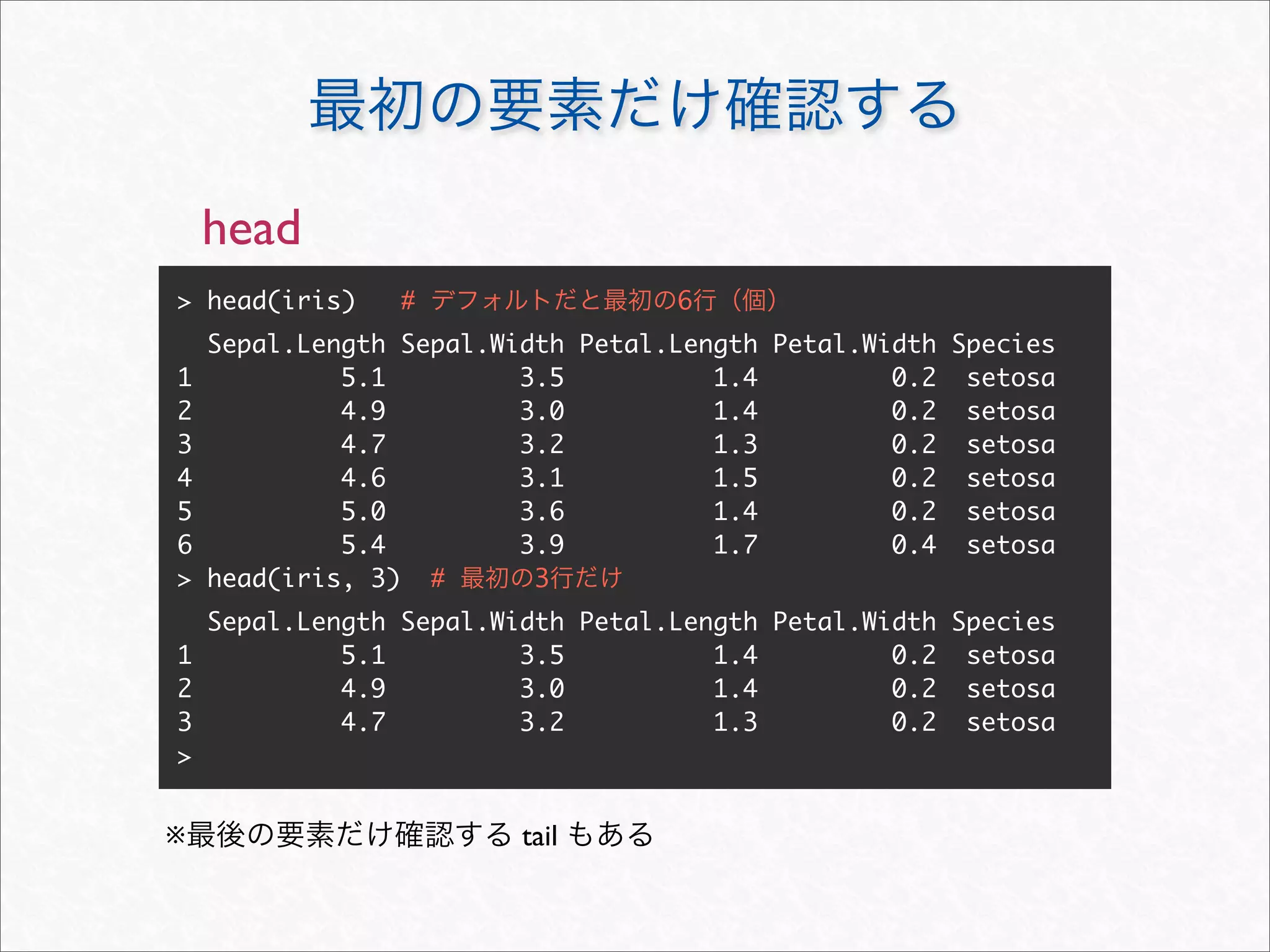 head
> head(iris)    #                  6
    Sepal.Length Sepal.Width Petal.Length Petal.Width Species
1            5.1         3.5          1.4         0.2 setosa
2            4.9         3.0          1.4         0.2 setosa
3            4.7         3.2          1.3         0.2 setosa
4            4.6         3.1          1.5         0.2 setosa
5            5.0         3.6          1.4         0.2 setosa
6            5.4         3.9          1.7         0.4 setosa
>   head(iris, 3) #       3
  Sepal.Length Sepal.Width Petal.Length Petal.Width Species
1          5.1         3.5          1.4         0.2 setosa
2          4.9         3.0          1.4         0.2 setosa
3          4.7         3.2          1.3         0.2 setosa
>


※                        tail
 