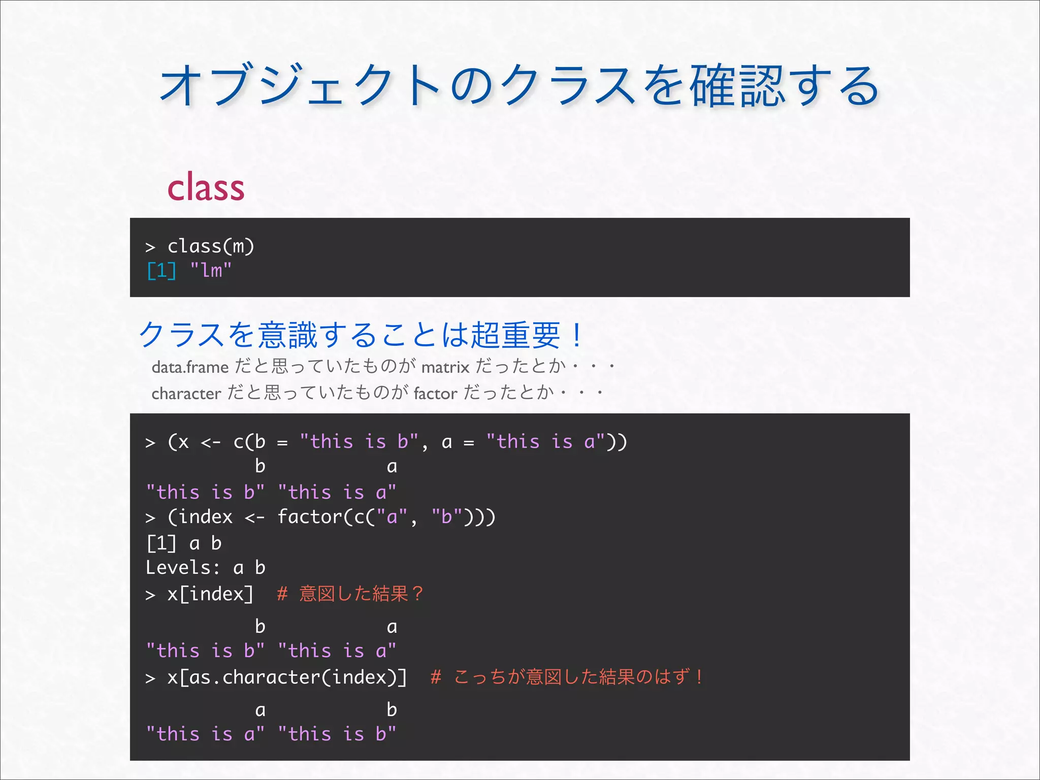 class
> class(m)
[1] "lm"




data.frame                  matrix
character                  factor

> (x <- c(b    = "this is b", a = "this is a"))
           b             a
"this is b"    "this is a"
> (index <-    factor(c("a", "b")))
[1] a b
Levels: a b
> x[index]     #
          b           a
"this is b" "this is a"
> x[as.character(index)]     #
          a           b
"this is a" "this is b"
 