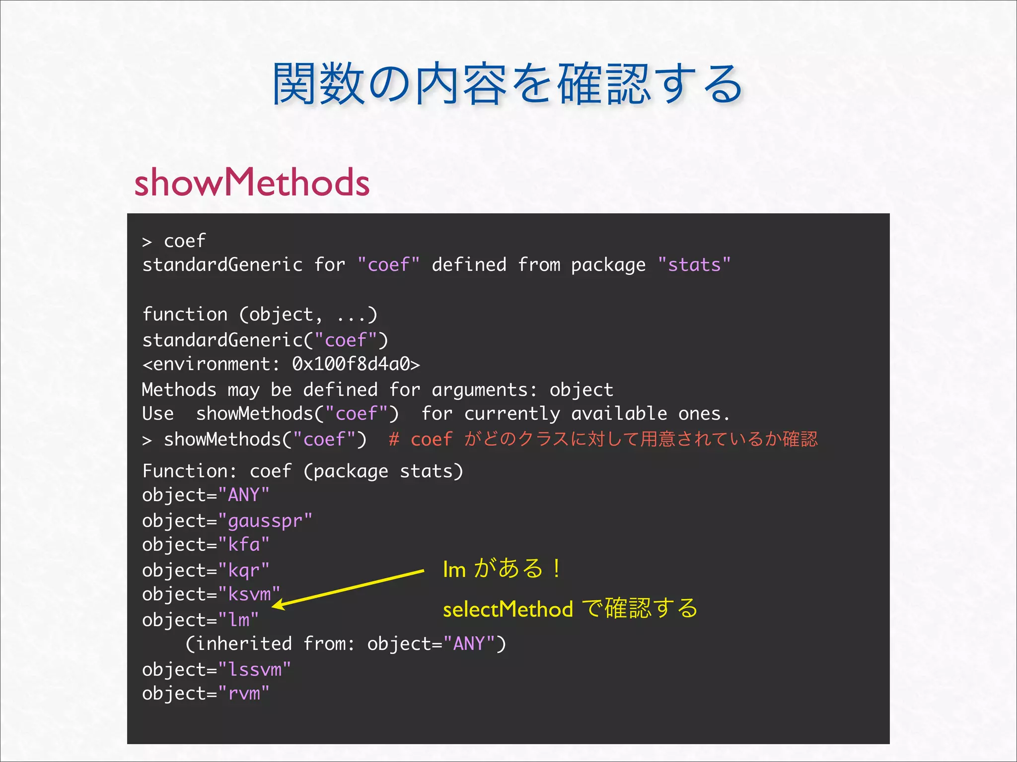 showMethods
> coef
standardGeneric for "coef" defined from package "stats"

function (object, ...)
standardGeneric("coef")
<environment: 0x100f8d4a0>
Methods may be defined for arguments: object
Use showMethods("coef") for currently available ones.
> showMethods("coef") # coef
Function: coef (package stats)
object="ANY"
object="gausspr"
object="kfa"
object="kqr"                lm
object="ksvm"
object="lm"
                            selectMethod
    (inherited from: object="ANY")
object="lssvm"
object="rvm"
 