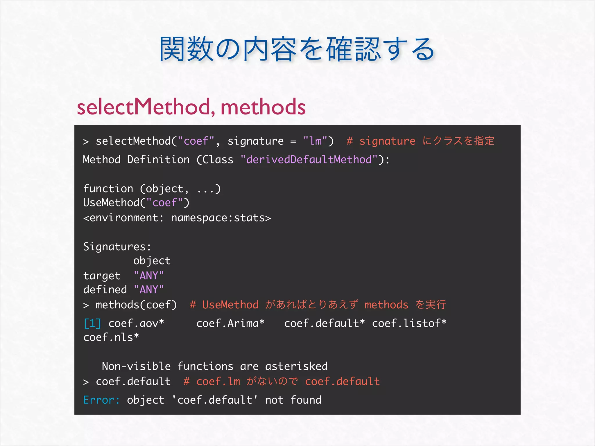 selectMethod, methods
> selectMethod("coef", signature = "lm")   # signature
Method Definition (Class "derivedDefaultMethod"):

function (object, ...)
UseMethod("coef")
<environment: namespace:stats>

Signatures:
        object
target "ANY"
defined "ANY"
> methods(coef)   # UseMethod                methods
[1] coef.aov*      coef.Arima*   coef.default* coef.listof*
coef.nls*

   Non-visible functions are asterisked
> coef.default # coef.lm           coef.default
Error: object 'coef.default' not found
 