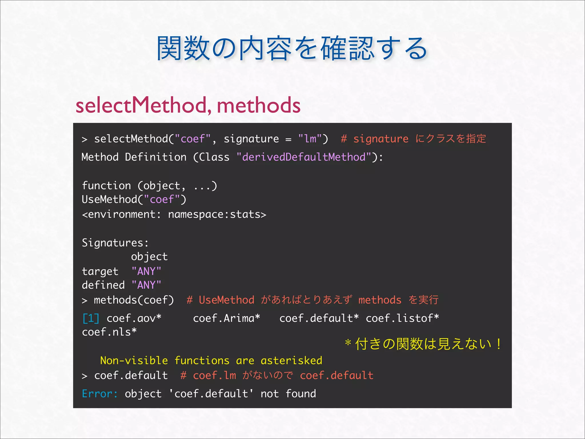 selectMethod, methods
> selectMethod("coef", signature = "lm")   # signature
Method Definition (Class "derivedDefaultMethod"):

function (object, ...)
UseMethod("coef")
<environment: namespace:stats>

Signatures:
        object
target "ANY"
defined "ANY"
> methods(coef)   # UseMethod                  methods
[1] coef.aov*      coef.Arima*   coef.default* coef.listof*
coef.nls*
                                           *
   Non-visible functions are asterisked
> coef.default # coef.lm           coef.default
Error: object 'coef.default' not found
 