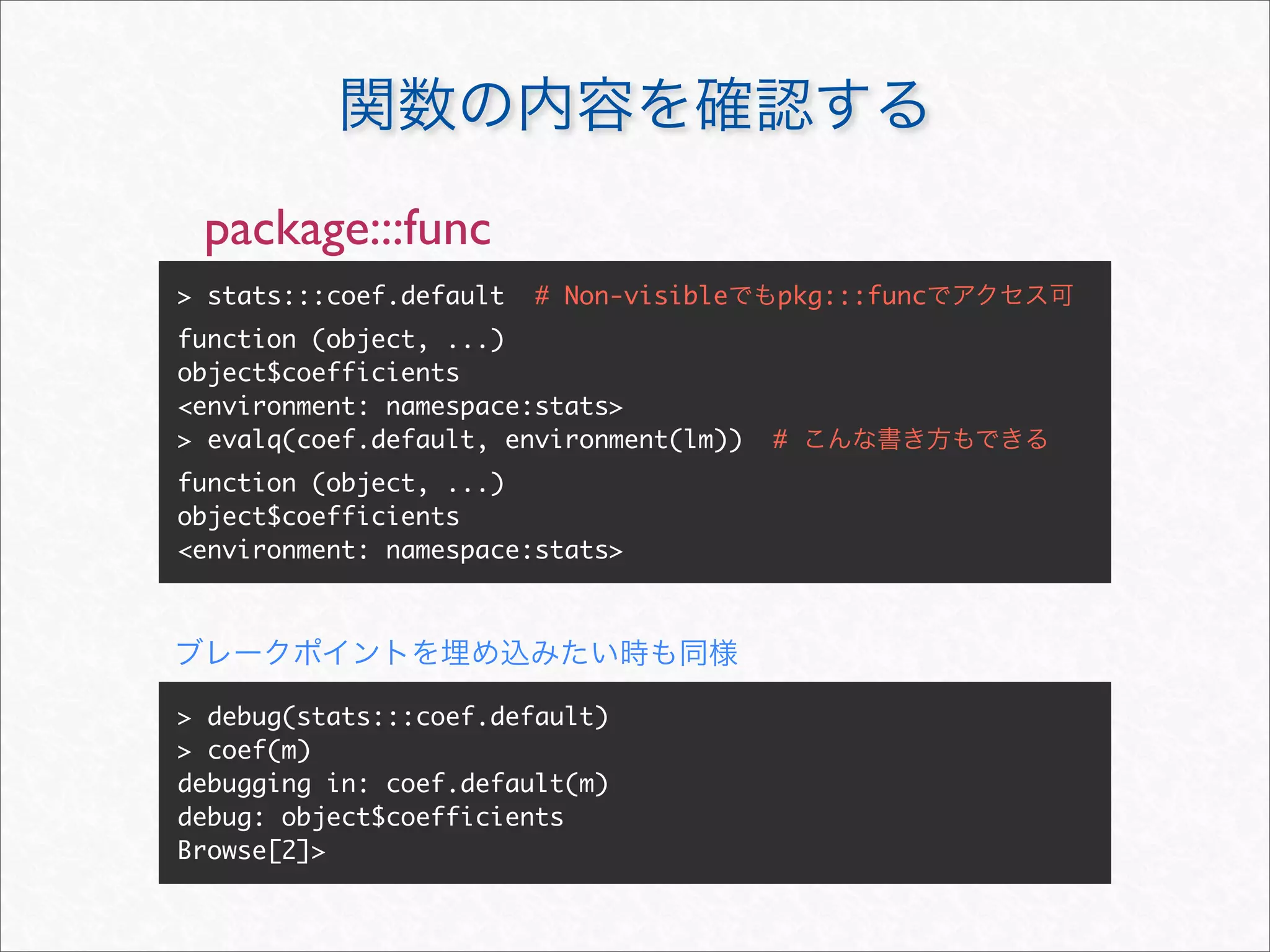 package:::func
> stats:::coef.default   # Non-visible   pkg:::func
function (object, ...)
object$coefficients
<environment: namespace:stats>
> evalq(coef.default, environment(lm))   #
function (object, ...)
object$coefficients
<environment: namespace:stats>




> debug(stats:::coef.default)
> coef(m)
debugging in: coef.default(m)
debug: object$coefficients
Browse[2]>
 