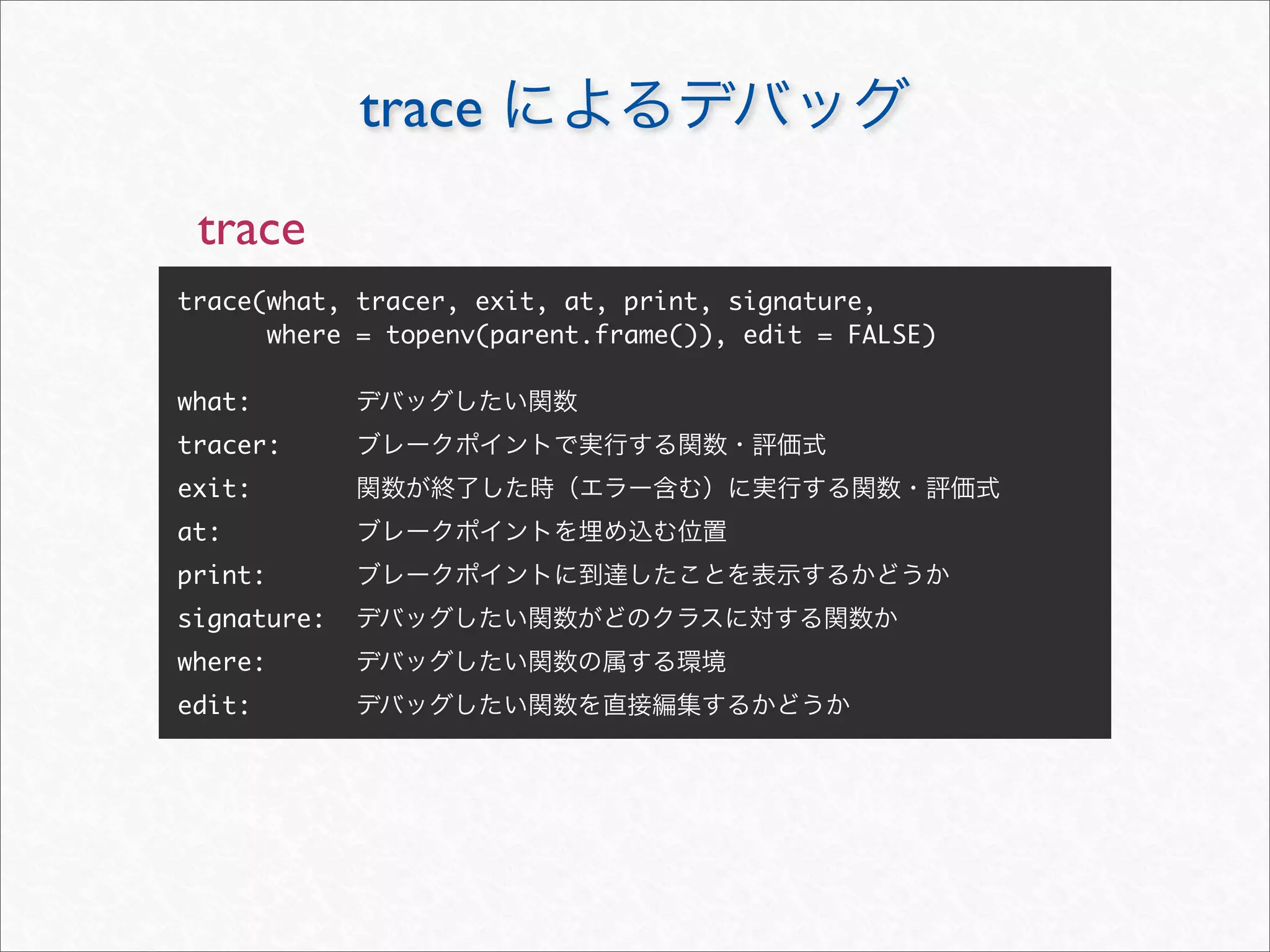 trace
 trace
trace(what, tracer, exit, at, print, signature,
      where = topenv(parent.frame()), edit = FALSE)

what:
tracer:
exit:
at:
print:
signature:
where:
edit:
 