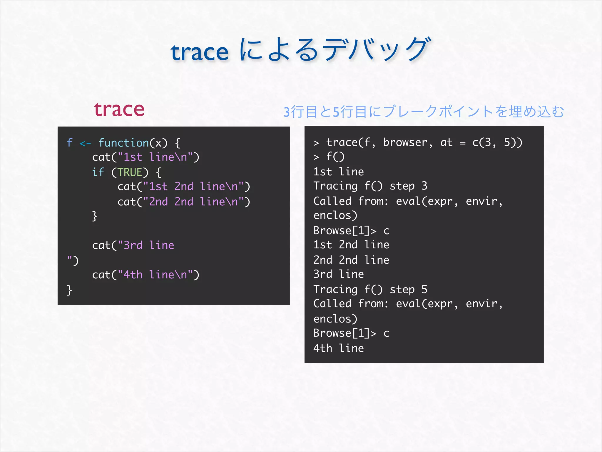 trace
     trace                      3      5

f <- function(x) {                  > trace(f, browser, at = c(3, 5))
    cat("1st linen")               > f()
    if (TRUE) {                     1st line
        cat("1st 2nd linen")       Tracing f() step 3
        cat("2nd 2nd linen")       Called from: eval(expr, envir,
    }                               enclos)
                                    Browse[1]> c
     cat("3rd line                  1st 2nd line
")                                  2nd 2nd line
     cat("4th linen")              3rd line
}                                   Tracing f() step 5
                                    Called from: eval(expr, envir,
                                    enclos)
                                    Browse[1]> c
                                    4th line
 