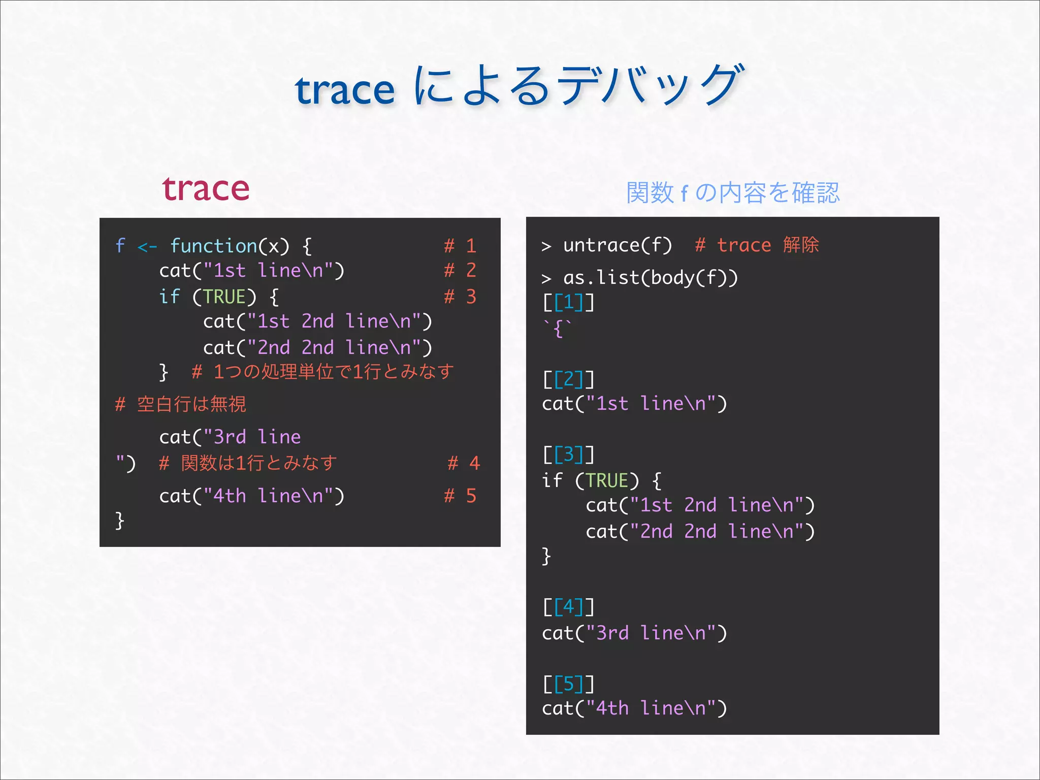 trace
     trace                                         f

f <- function(x) {            # 1   > untrace(f)       # trace
    cat("1st linen")         # 2   > as.list(body(f))
    if (TRUE) {               # 3   [[1]]
        cat("1st 2nd linen")       `{`
        cat("2nd 2nd linen")
    } # 1             1             [[2]]
#                                   cat("1st linen")
     cat("3rd line
                                    [[3]]
")   #      1                 # 4
                                    if (TRUE) {
     cat("4th linen")        # 5       cat("1st 2nd linen")
}
                                        cat("2nd 2nd linen")
                                    }

                                    [[4]]
                                    cat("3rd linen")

                                    [[5]]
                                    cat("4th linen")
 