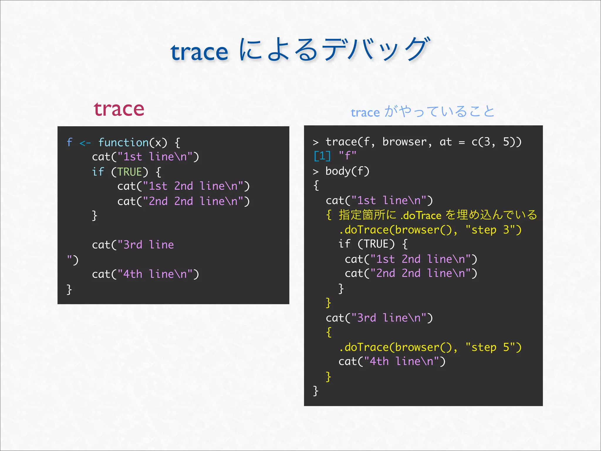 trace
     trace                           trace

f <- function(x) {              > trace(f, browser, at = c(3, 5))
    cat("1st linen")           [1] "f"
    if (TRUE) {                 > body(f)
        cat("1st 2nd linen")   {
        cat("2nd 2nd linen")     cat("1st linen")
    }                             {            .doTrace
                                    .doTrace(browser(), "step 3")
     cat("3rd line                  if (TRUE) {
")                                    cat("1st 2nd linen")
     cat("4th linen")                cat("2nd 2nd linen")
}                                   }
                                  }
                                  cat("3rd linen")
                                  {
                                    .doTrace(browser(), "step 5")
                                    cat("4th linen")
                                  }
                                }
 