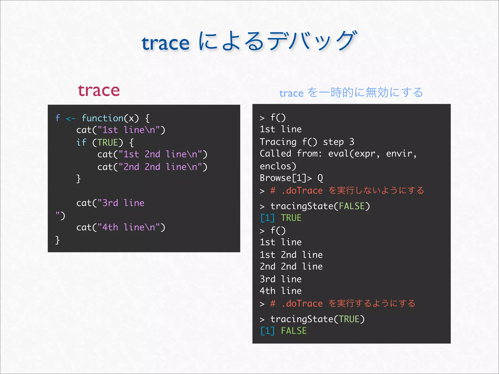 trace
     trace                         trace

f <- function(x) {              > f()
    cat("1st linen")           1st line
    if (TRUE) {                 Tracing f() step 3
        cat("1st 2nd linen")   Called from: eval(expr, envir,
        cat("2nd 2nd linen")   enclos)
    }                           Browse[1]> Q
                                > # .doTrace
     cat("3rd line              > tracingState(FALSE)
")                              [1] TRUE
     cat("4th linen")          > f()
}                               1st line
                                1st 2nd line
                                2nd 2nd line
                                3rd line
                                4th line
                                > # .doTrace
                                > tracingState(TRUE)
                                [1] FALSE
 