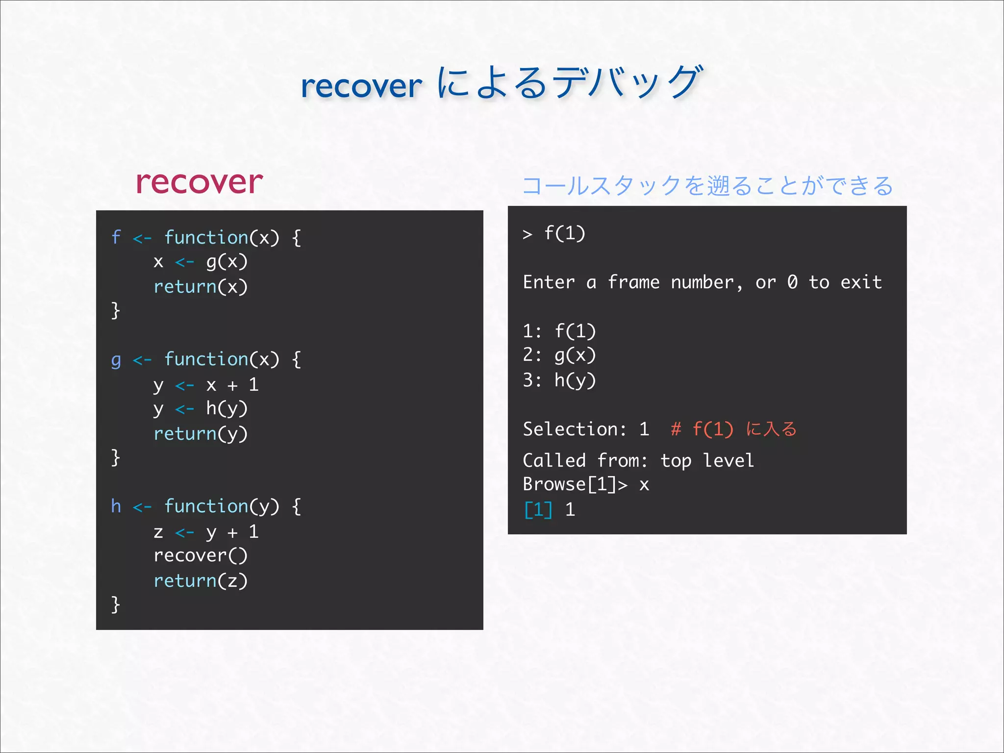 recover

  recover
f <- function(x) {         > f(1)
    x <- g(x)
    return(x)              Enter a frame number, or 0 to exit
}
                           1: f(1)
g <- function(x) {         2: g(x)
    y <- x + 1             3: h(y)
    y <- h(y)
    return(y)              Selection: 1   # f(1)
}                          Called from: top level
                           Browse[1]> x
h <- function(y) {         [1] 1
    z <- y + 1
    recover()
    return(z)
}
 