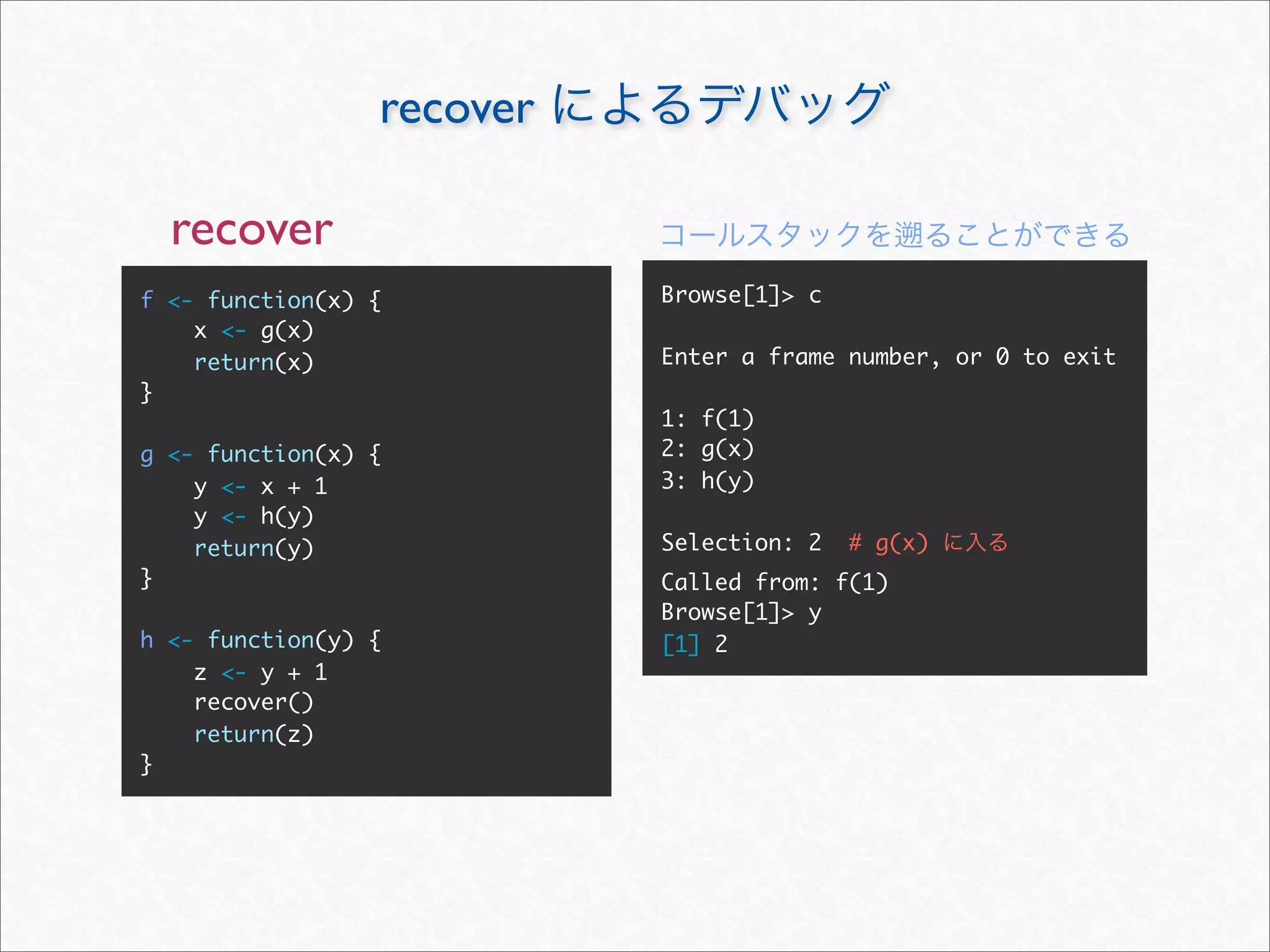 recover

  recover
f <- function(x) {         Browse[1]> c
    x <- g(x)
    return(x)              Enter a frame number, or 0 to exit
}
                           1: f(1)
g <- function(x) {         2: g(x)
    y <- x + 1             3: h(y)
    y <- h(y)
    return(y)              Selection: 2   # g(x)
}                          Called from: f(1)
                           Browse[1]> y
h <- function(y) {         [1] 2
    z <- y + 1
    recover()
    return(z)
}
 