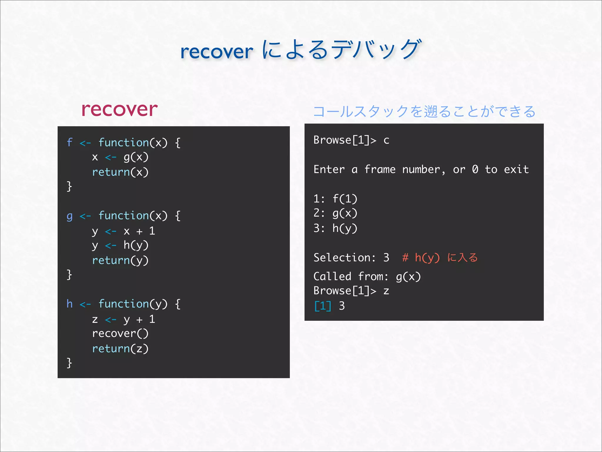 recover

  recover
f <- function(x) {         Browse[1]> c
    x <- g(x)
    return(x)              Enter a frame number, or 0 to exit
}
                           1: f(1)
g <- function(x) {         2: g(x)
    y <- x + 1             3: h(y)
    y <- h(y)
    return(y)              Selection: 3   # h(y)
}                          Called from: g(x)
                           Browse[1]> z
h <- function(y) {         [1] 3
    z <- y + 1
    recover()
    return(z)
}
 