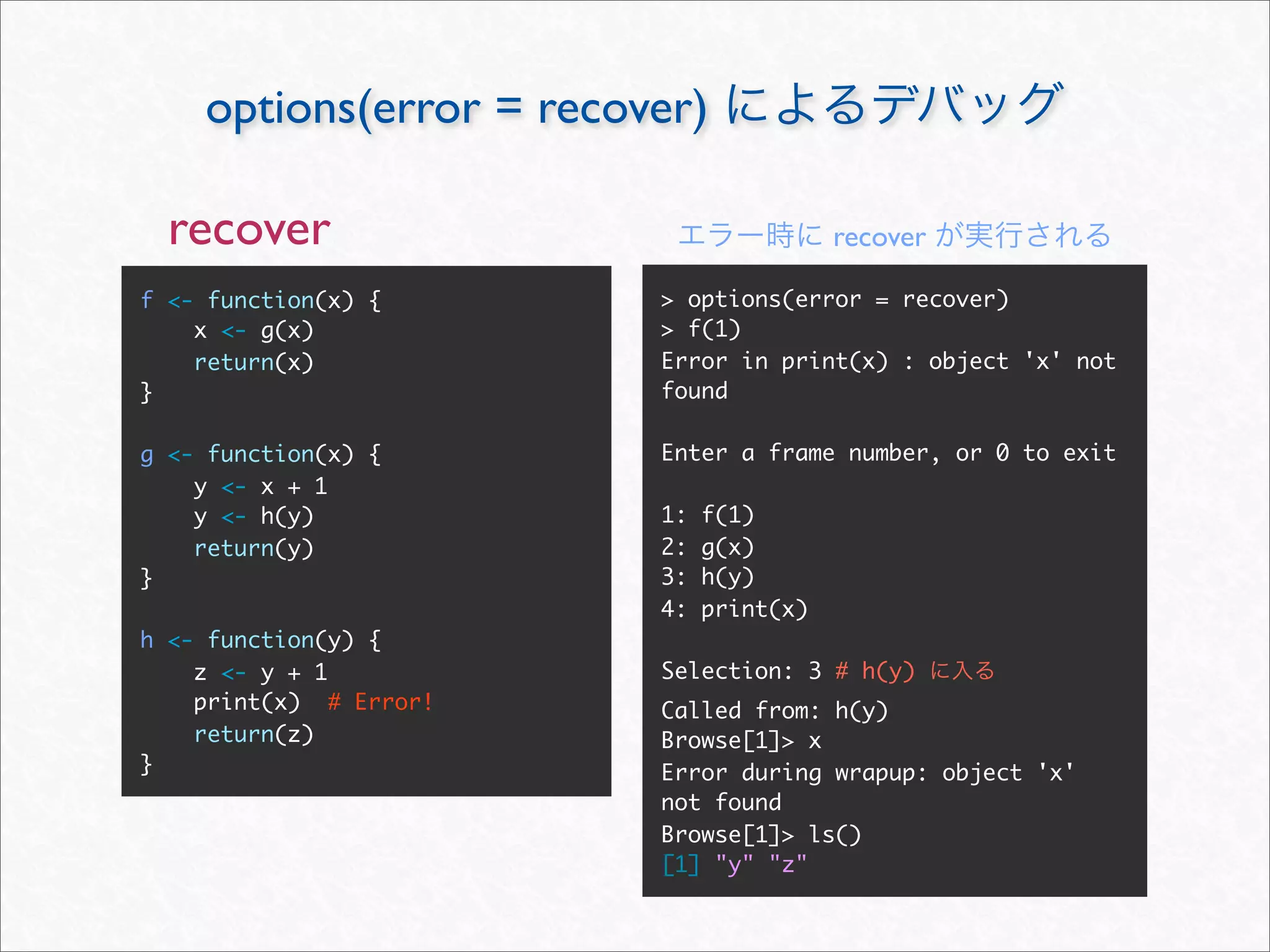 options(error = recover)

  recover                                recover

f <- function(x) {       > options(error = recover)
    x <- g(x)            > f(1)
    return(x)            Error in print(x) : object 'x' not
}                        found

g <- function(x) {       Enter a frame number, or 0 to exit
    y <- x + 1
    y <- h(y)            1:   f(1)
    return(y)            2:   g(x)
}                        3:   h(y)
                         4:   print(x)
h <- function(y) {
    z <- y + 1           Selection: 3 # h(y)
    print(x) # Error!    Called from: h(y)
    return(z)            Browse[1]> x
}                        Error during wrapup: object 'x'
                         not found
                         Browse[1]> ls()
                         [1] "y" "z"
 