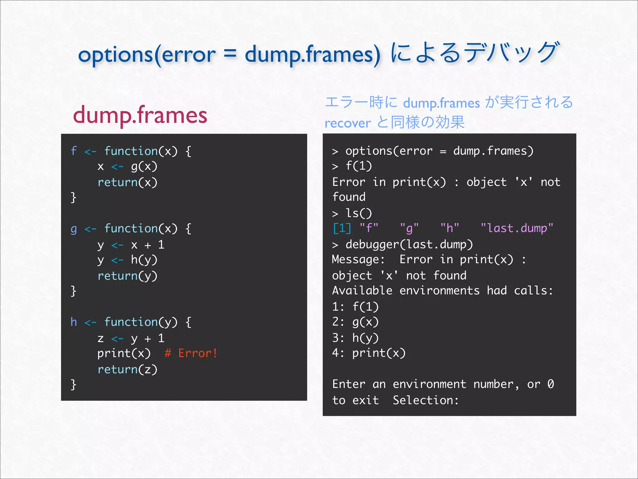 options(error = dump.frames)
                                   dump.frames
dump.frames             recover
f <- function(x) {       > options(error = dump.frames)
    x <- g(x)            > f(1)
    return(x)            Error in print(x) : object 'x' not
}                        found
                         > ls()
g <- function(x) {       [1] "f"   "g"   "h"   "last.dump"
    y <- x + 1           > debugger(last.dump)
    y <- h(y)            Message: Error in print(x) :
    return(y)            object 'x' not found
}                        Available environments had calls:
                         1: f(1)
h <- function(y) {       2: g(x)
    z <- y + 1           3: h(y)
    print(x) # Error!    4: print(x)
    return(z)
}                        Enter an environment number, or 0
                         to exit Selection:
 