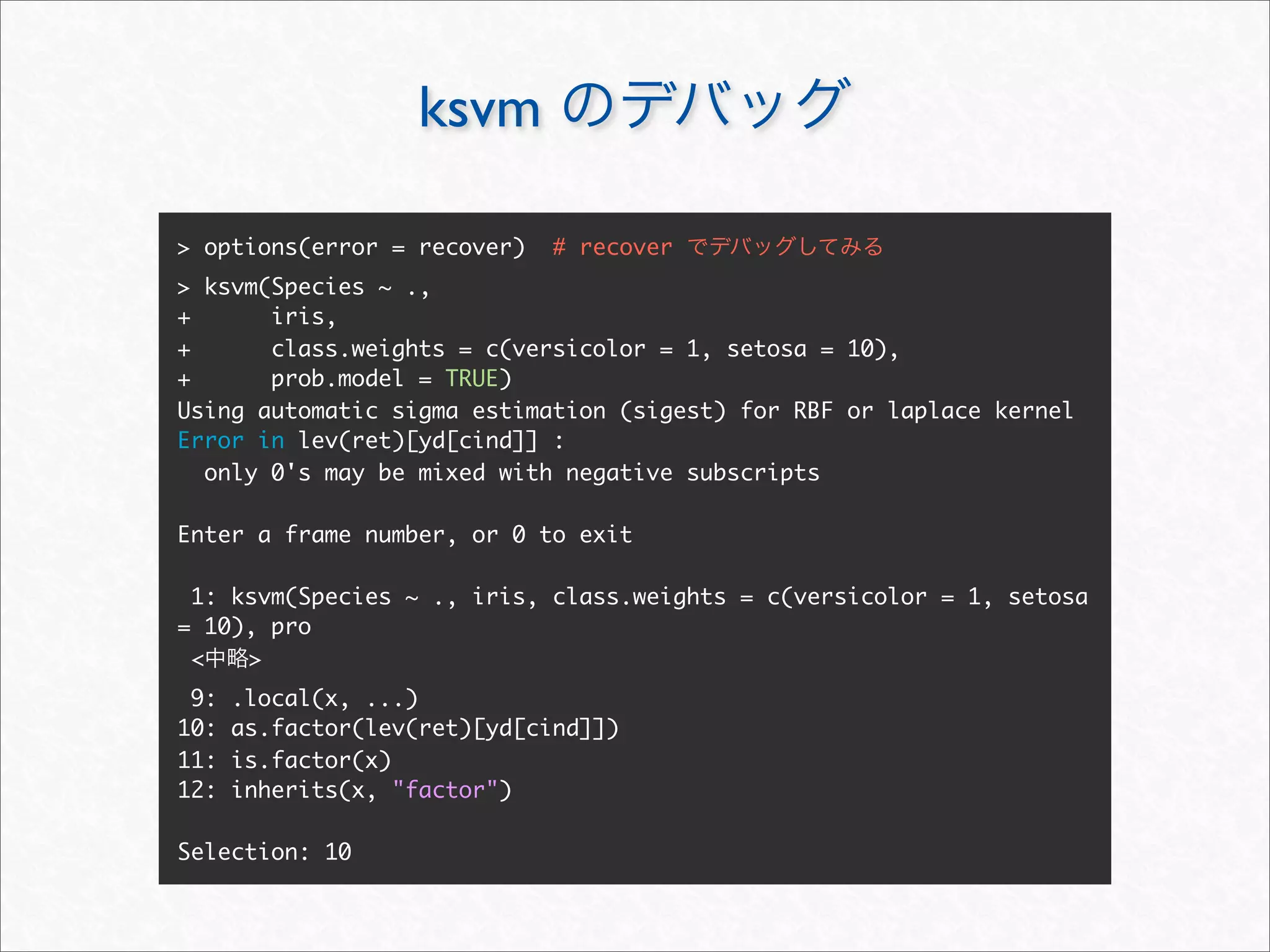 ksvm

> options(error = recover)    # recover
> ksvm(Species ~ .,
+      iris,
+      class.weights = c(versicolor = 1, setosa = 10),
+      prob.model = TRUE)
Using automatic sigma estimation (sigest) for RBF or laplace kernel
Error in lev(ret)[yd[cind]] :
  only 0's may be mixed with negative subscripts

Enter a frame number, or 0 to exit

 1: ksvm(Species ~ ., iris, class.weights = c(versicolor = 1, setosa
= 10), pro
 <   >
 9:   .local(x, ...)
10:   as.factor(lev(ret)[yd[cind]])
11:   is.factor(x)
12:   inherits(x, "factor")

Selection: 10
 