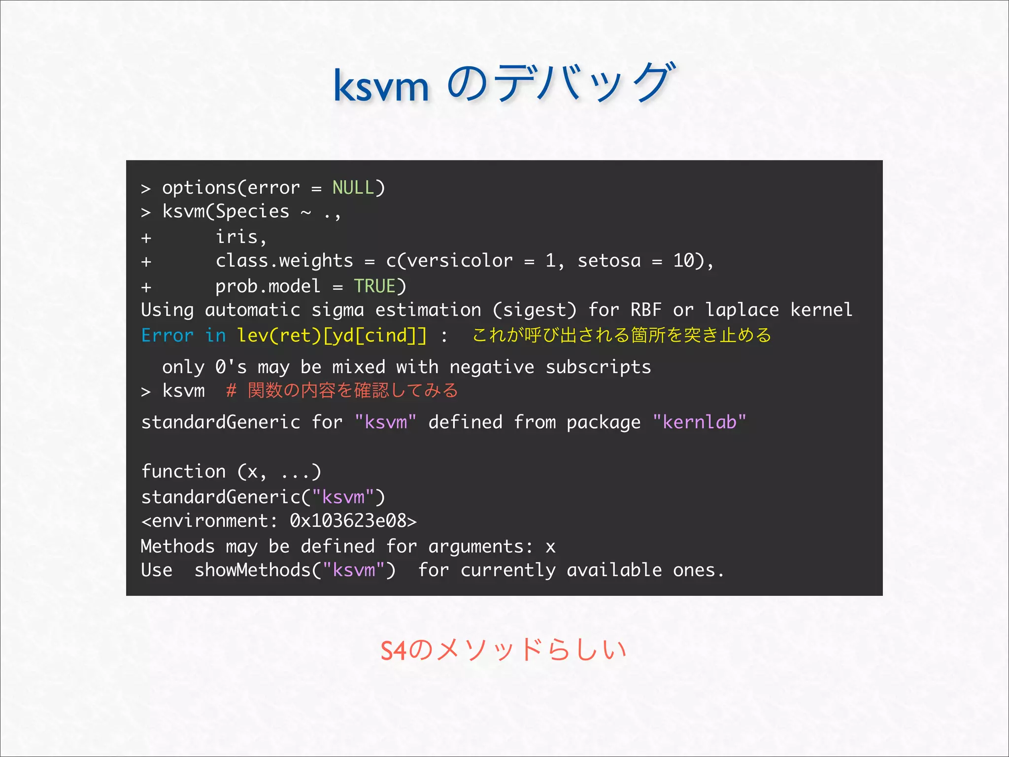 ksvm
> options(error = NULL)
> ksvm(Species ~ .,
+      iris,
+      class.weights = c(versicolor = 1, setosa = 10),
+      prob.model = TRUE)
Using automatic sigma estimation (sigest) for RBF or laplace kernel
Error in lev(ret)[yd[cind]] :
  only 0's may be mixed with negative subscripts
> ksvm #
standardGeneric for "ksvm" defined from package "kernlab"

function (x, ...)
standardGeneric("ksvm")
<environment: 0x103623e08>
Methods may be defined for arguments: x
Use showMethods("ksvm") for currently available ones.



                      S4
 