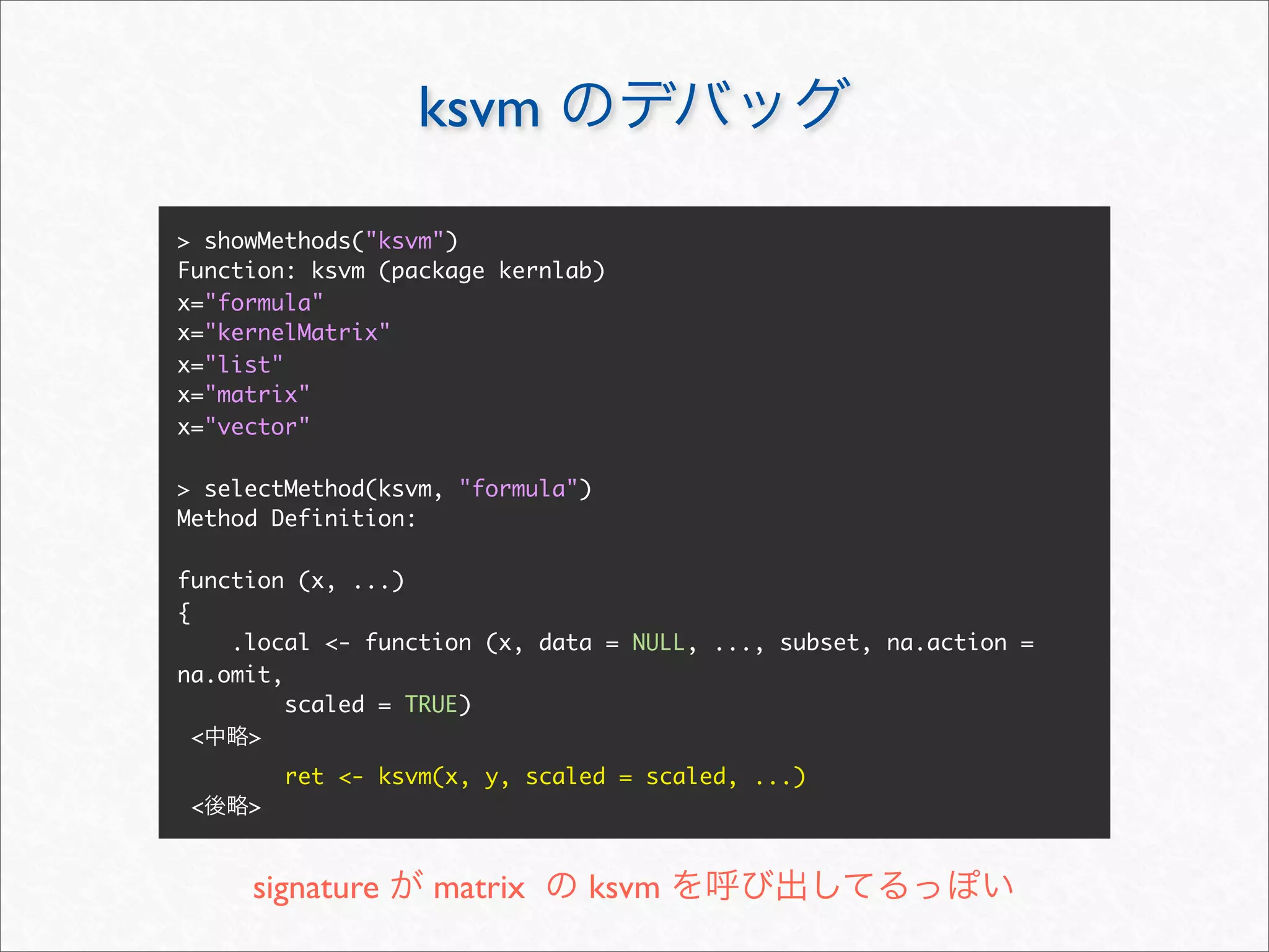 ksvm

> showMethods("ksvm")
Function: ksvm (package kernlab)
x="formula"
x="kernelMatrix"
x="list"
x="matrix"
x="vector"

> selectMethod(ksvm, "formula")
Method Definition:

function (x, ...)
{
    .local <- function (x, data = NULL, ..., subset, na.action =
na.omit,
         scaled = TRUE)
  <  >
         ret <- ksvm(x, y, scaled = scaled, ...)
 <   >


     signature      matrix     ksvm
 