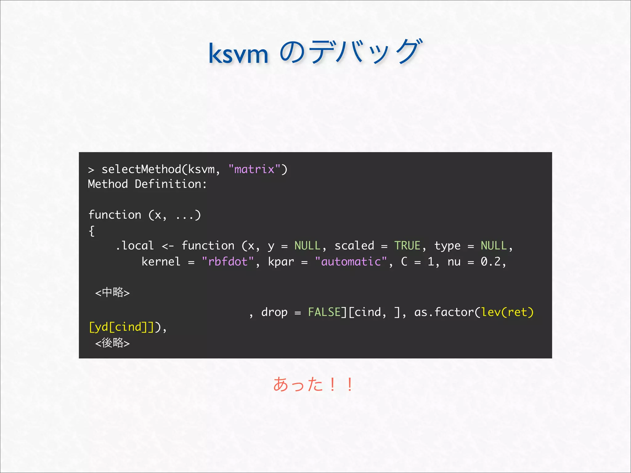 ksvm


> selectMethod(ksvm, "matrix")
Method Definition:

function (x, ...)
{
    .local <- function (x, y = NULL, scaled = TRUE, type = NULL,
        kernel = "rbfdot", kpar = "automatic", C = 1, nu = 0.2,

 <   >
                        , drop = FALSE][cind, ], as.factor(lev(ret)
[yd[cind]]),
 <   >
 