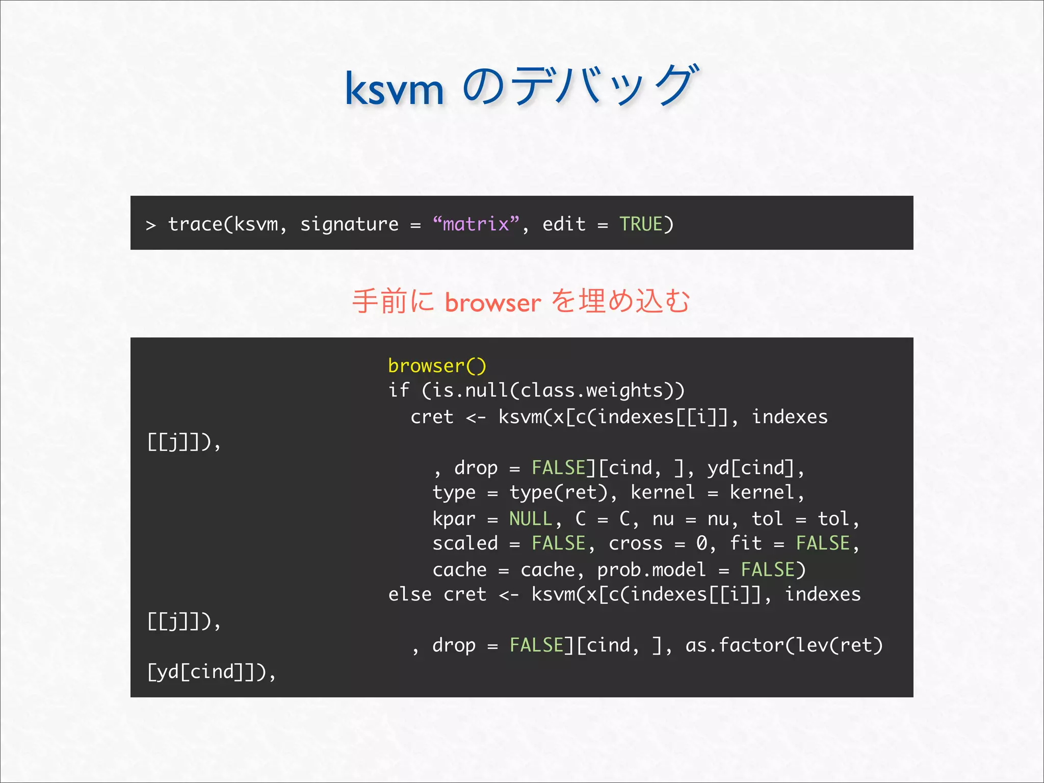 ksvm

> trace(ksvm, signature = “matrix”, edit = TRUE)



                           browser

                      browser()
                      if (is.null(class.weights))
                        cret <- ksvm(x[c(indexes[[i]], indexes
[[j]]),
                          , drop = FALSE][cind, ], yd[cind],
                          type = type(ret), kernel = kernel,
                          kpar = NULL, C = C, nu = nu, tol = tol,
                          scaled = FALSE, cross = 0, fit = FALSE,
                          cache = cache, prob.model = FALSE)
                      else cret <- ksvm(x[c(indexes[[i]], indexes
[[j]]),
                        , drop = FALSE][cind, ], as.factor(lev(ret)
[yd[cind]]),
 