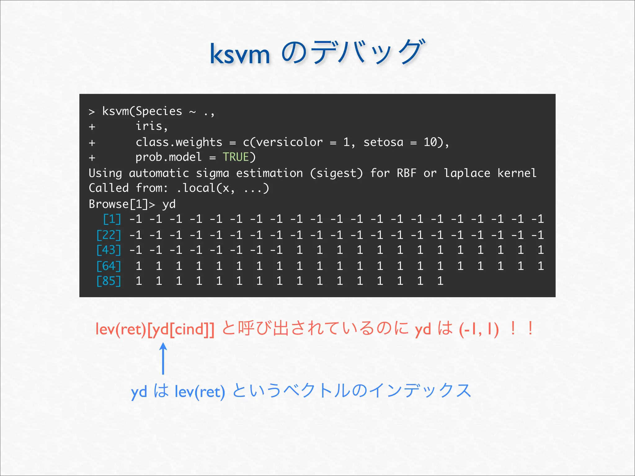 ksvm
> ksvm(Species ~ .,
+       iris,
+       class.weights = c(versicolor = 1, setosa = 10),
+       prob.model = TRUE)
Using automatic sigma estimation (sigest) for RBF or laplace kernel
Called from: .local(x, ...)
Browse[1]> yd
   [1] -1 -1 -1 -1 -1 -1 -1 -1 -1 -1 -1 -1 -1 -1 -1 -1 -1 -1 -1 -1 -1
  [22] -1 -1 -1 -1 -1 -1 -1 -1 -1 -1 -1 -1 -1 -1 -1 -1 -1 -1 -1 -1 -1
  [43] -1 -1 -1 -1 -1 -1 -1 -1 1 1 1 1 1 1 1 1 1 1 1 1 1
  [64] 1 1 1 1 1 1 1 1 1 1 1 1 1 1 1 1 1 1 1 1 1
  [85] 1 1 1 1 1 1 1 1 1 1 1 1 1 1 1 1



 lev(ret)[yd[cind]]                              yd     (-1, 1)


      yd    lev(ret)
 