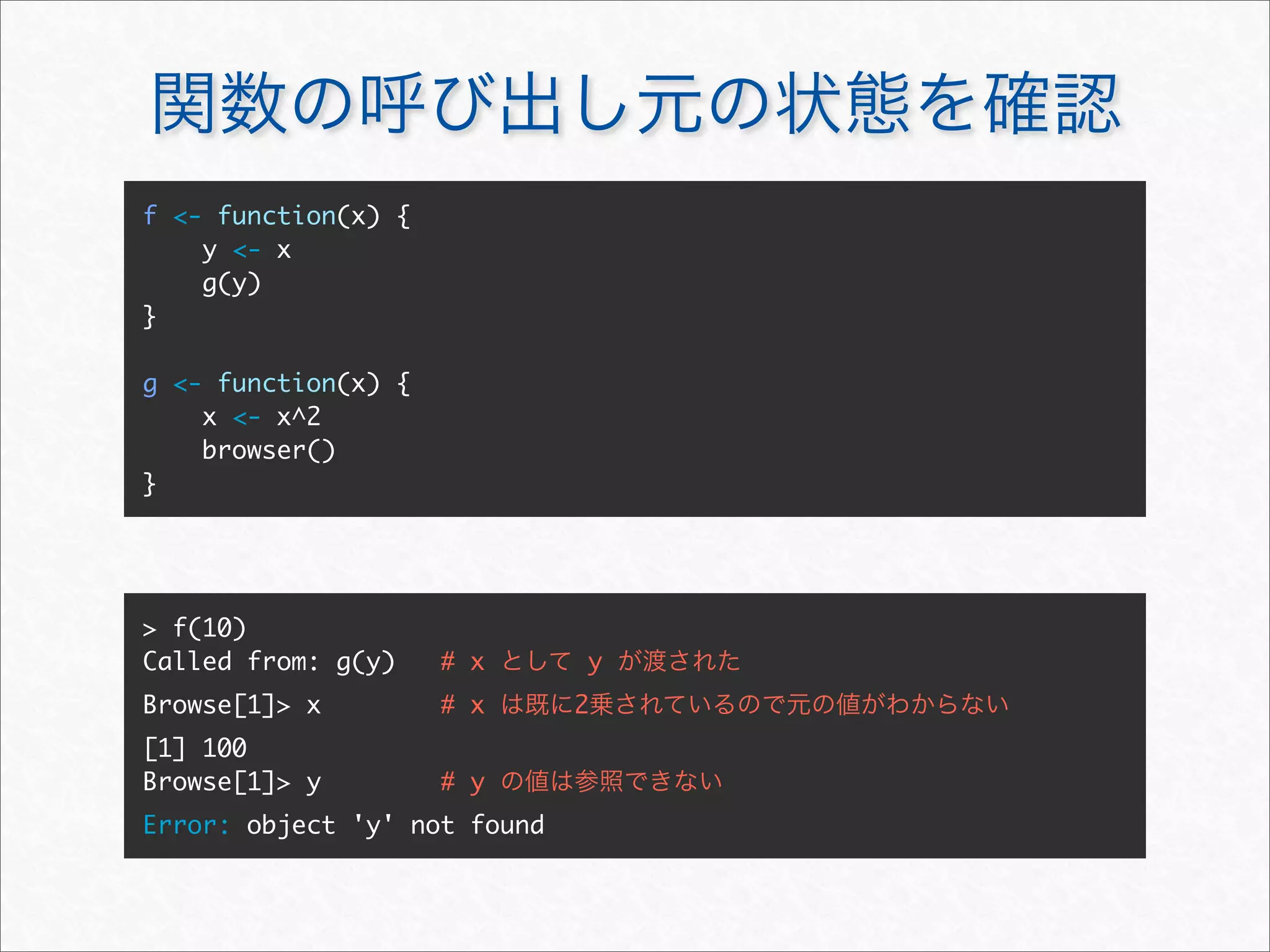 f <- function(x) {
    y <- x
    g(y)
}

g <- function(x) {
    x <- x^2
    browser()
}




> f(10)
Called from: g(y)    # x      y
Browse[1]> x         # x      2
[1] 100
Browse[1]> y         # y
Error: object 'y' not found
 