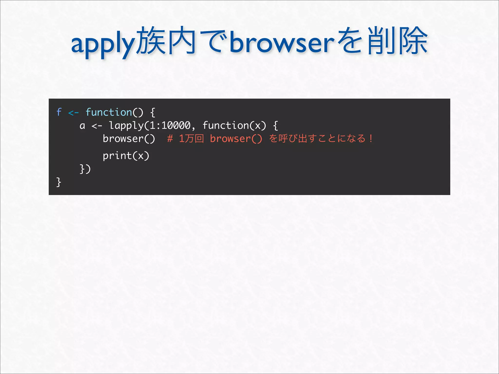 apply                    browser

f <- function() {
    a <- lapply(1:10000, function(x) {
        browser() # 1     browser()
         print(x)
    })
}
 