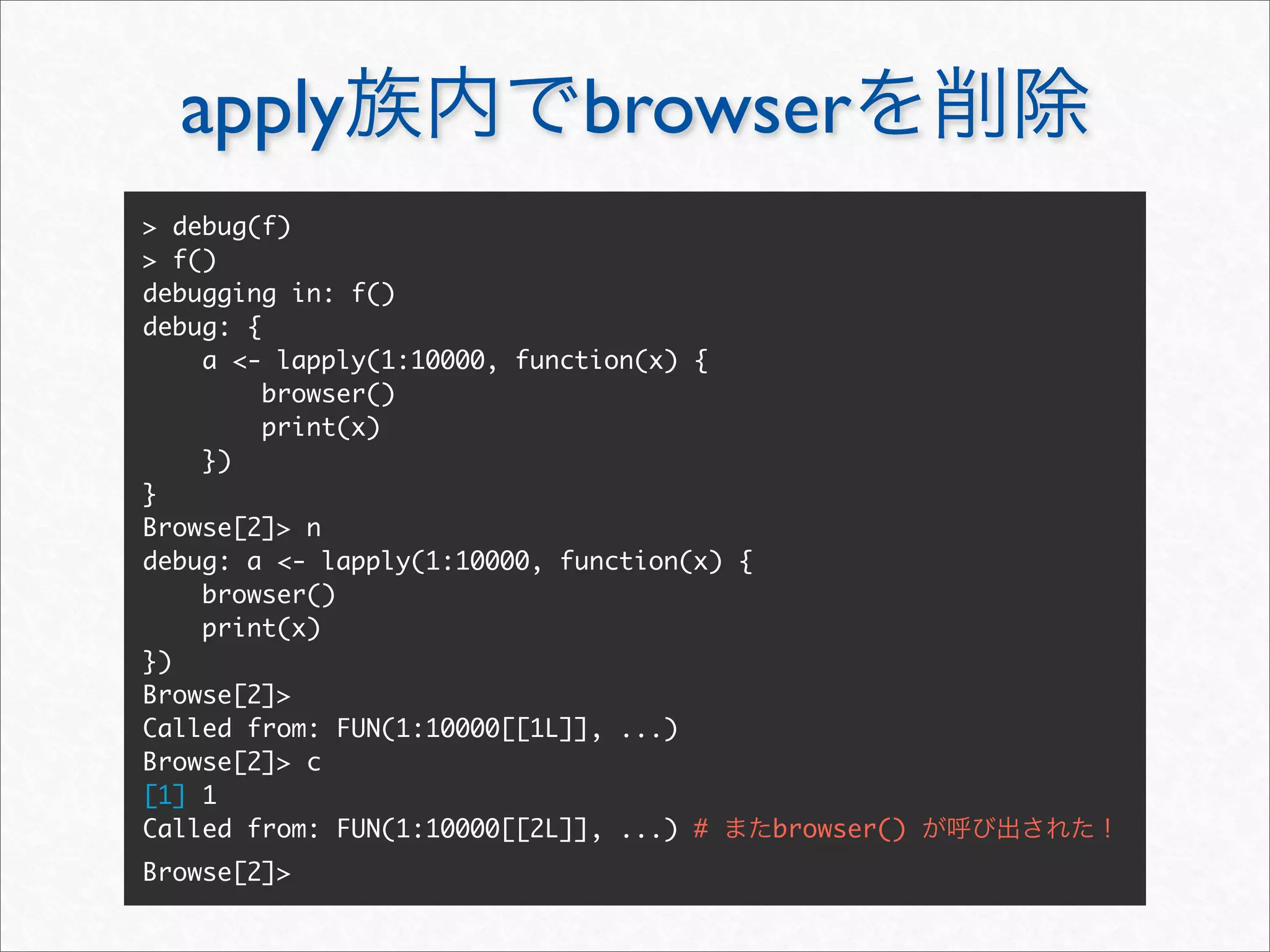 apply                      browser
> debug(f)
> f()
debugging in: f()
debug: {
    a <- lapply(1:10000, function(x) {
         browser()
         print(x)
    })
}
Browse[2]> n
debug: a <- lapply(1:10000, function(x) {
    browser()
    print(x)
})
Browse[2]>
Called from: FUN(1:10000[[1L]], ...)
Browse[2]> c
[1] 1
Called from: FUN(1:10000[[2L]], ...) #    browser()
Browse[2]>
 