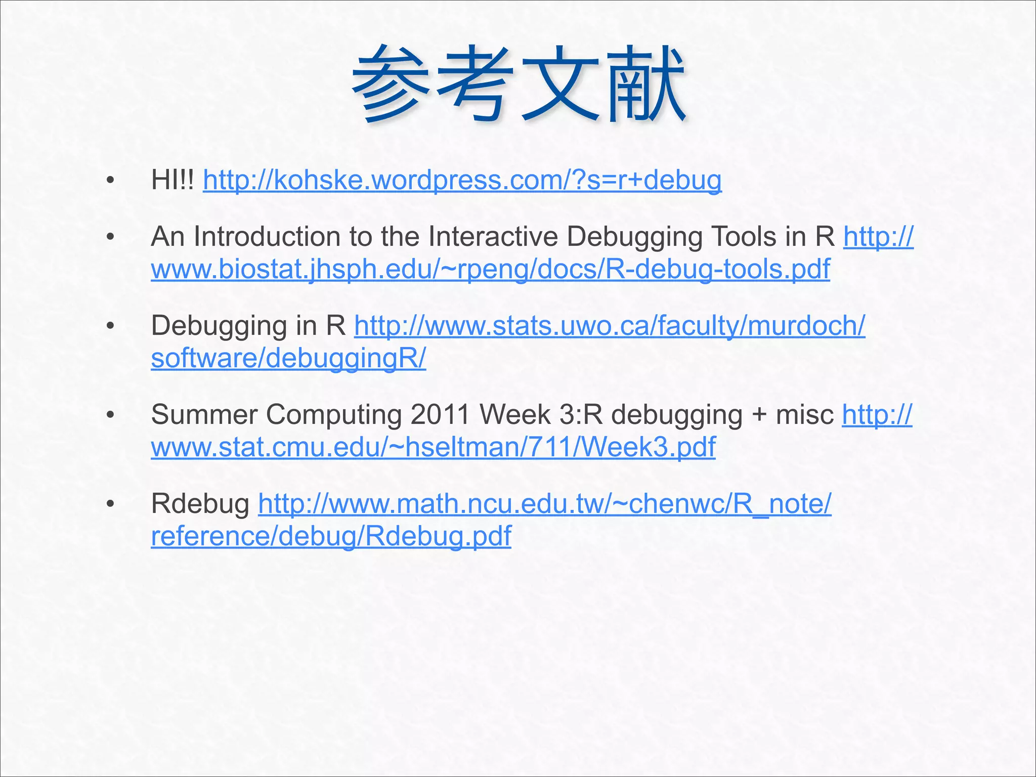 •   HI!! http://kohske.wordpress.com/?s=r+debug
•   An Introduction to the Interactive Debugging Tools in R http://
    www.biostat.jhsph.edu/~rpeng/docs/R-debug-tools.pdf
•   Debugging in R http://www.stats.uwo.ca/faculty/murdoch/
    software/debuggingR/
•   Summer Computing 2011 Week 3:R debugging + misc http://
    www.stat.cmu.edu/~hseltman/711/Week3.pdf
•   Rdebug http://www.math.ncu.edu.tw/~chenwc/R_note/
    reference/debug/Rdebug.pdf
 