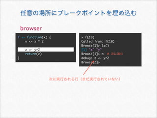 browser
f <- function(x) {   > f(10)
    y <- x * 2       Called from: f(10)
                     Browse[1]> ls()
     z <- y^2        [1] "x" "y"
     return(z)       Browse[1]> n #
}                    debug: z <- y^2
                     Browse[2]>
 