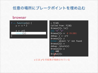 browser
f <- function(x) {             > f(10)
    y <- x * 2                 Called from: f(10)
                               Browse[1]> ls()
     z <- y^2                  [1] "x" "y"
     return(z)                 Browse[1]> n #
}                              debug: z <- y^2
                               Browse[2]> z
                               Error: object 'z' not found
                               Browse[2]> n
                               debug: return(z)
                               Browse[2]> z
                               [1] 400
                               Browse[2]>


                     z   y^2
 