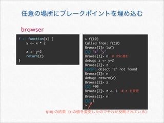 browser
f <- function(x) {           > f(10)
    y <- x * 2               Called from: f(10)
                             Browse[1]> ls()
     z <- y^2                [1] "x" "y"
     return(z)               Browse[1]> n #
}                            debug: z <- y^2
                             Browse[2]> z
                             Error: object 'z' not found
                             Browse[2]> n
                             debug: return(z)
                             Browse[2]> z
                             [1] 400
                             Browse[2]> z <- 1 # z
                             Browse[2]> n
                             [1] 1
                             >

                 f(10)   z
 