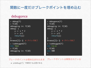 debugonce
> debug(f)            > debugonce(f)
> f(10)               > f(10)
debugging in: f(10)   debugging in: f(10)
debug: {              debug: {
    y <- x * 2            y <- x * 2
    z <- y^2              z <- y^2
    return(z)             return(z)
}                     }
Browse[2]> Q #        Browse[2]> Q #
> isdebugged(f)       > isdebugged(f)
[1] TRUE              [1] FALSE
> f(10)               > f(10)
debugging in: f(10)   [1] 400
...                   >




※ undebug(f)
 